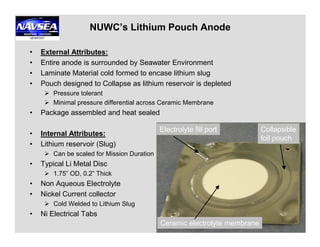 NUWC’s Lithium Pouch Anode
• External Attributes:
• Entire anode is surrounded by Seawater Environment
• Laminate Material cold formed to encase lithium slug
• Pouch designed to Collapse as lithium reservoir is depleted
Pressure tolerant
Minimal pressure differential across Ceramic Membrane
• Package assembled and heat sealed
4
• Internal Attributes:
• Lithium reservoir (Slug)
Can be scaled for Mission Duration
• Typical Li Metal Disc
1.75” OD, 0.2” Thick
• Non Aqueous Electrolyte
• Nickel Current collector
Cold Welded to Lithium Slug
• Ni Electrical Tabs
Electrolyte fill port
Ceramic electrolyte membrane
Collapsible
foil pouch
 