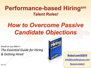 Performance-based Hiringsm
Talent Rules!
How to Overcome Passive
Candidate Objections
Based on Lou Adler’s
The Essential Guide for Hiring
& Getting Hired
Rev 513
Budurl.com/EGFH
info@louadlergroup.com
#passivetalent
 