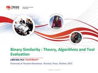 Copyright 2011 Trend Micro Inc. 1
Binary Similarity : Theory, Algorithms and Tool
Evaluation
Liwei Ren, Ph.D, Trend Micro™
University of Houston-Downtown, Houston, Texas, October, 2015
 