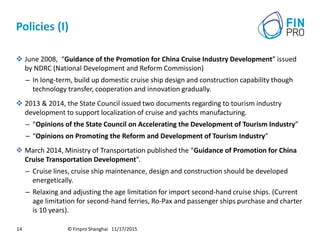 Policies (I)
 June 2008, “Guidance of the Promotion for China Cruise Industry Development” issued
by NDRC (National Development and Reform Commission)
– In long-term, build up domestic cruise ship design and construction capability though
technology transfer, cooperation and innovation gradually.
 2013 & 2014, the State Council issued two documents regarding to tourism industry
development to support localization of cruise and yachts manufacturing.
– “Opinions of the State Council on Accelerating the Development of Tourism Industry”
– “Opinions on Promoting the Reform and Development of Tourism Industry”
 March 2014, Ministry of Transportation published the “Guidance of Promotion for China
Cruise Transportation Development”.
– Cruise lines, cruise ship maintenance, design and construction should be developed
energetically.
– Relaxing and adjusting the age limitation for import second-hand cruise ships. (Current
age limitation for second-hand ferries, Ro-Pax and passenger ships purchase and charter
is 10 years).
© Finpro Shanghai 11/17/201514
 