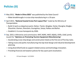 Policies (II)
 May 2015, “Made in China 2025” was published by the State Council
– Make breakthroughs in cruise ship manufacturing in a 10-year.
 April 2015, “National Coastal Cruise Port Layout Plan” made by the Ministry of
Transportation
– Build 12 ports as departure ports: Dalian, Tianjin, Qingdao, Yantai, Shanghai, Ningbo -
Zhoushan, Xiamen, Shenzhen, Guangzhou, Sanya, Haikou and Beihai.
– Establish 2-3 cruise homeports by 2030.
 Sep. 2015, 6 Ministries and commissions: MIIT, NDRC, MOT, AQSIQ, CNTA, CAAC jointly
issued the "Opinions on Promoting Tourism Equipment Manufacturing"
– Accelerating cruise ship design and construction listed as the first one of five key tasks.
– Taking cruise and yachts manufacturing into top-level design and industrial development
planning.
– Using diversified funds to support related science and technology innovation.
– Providing financial and taxation policies for key spare parts localization.
© Finpro Shanghai 11/17/201515
 