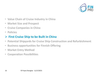 © Finpro Shanghai 11/17/201516
• Value Chain of Cruise Industry in China
• Market Size and Prospect
• Cruise Companies in China
• Policies
 First Cruise Ship to be Built in China
• Potential Shipyards for Cruise Ship Construction and Refurbishment
• Business opportunities for Finnish Offering
• Market Entry Method
• Cooperation Possibilities
 
