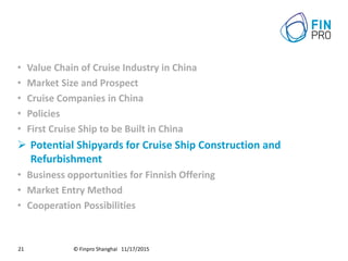© Finpro Shanghai 11/17/201521
• Value Chain of Cruise Industry in China
• Market Size and Prospect
• Cruise Companies in China
• Policies
• First Cruise Ship to be Built in China
 Potential Shipyards for Cruise Ship Construction and
Refurbishment
• Business opportunities for Finnish Offering
• Market Entry Method
• Cooperation Possibilities
 