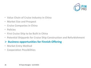 © Finpro Shanghai 11/17/201526
• Value Chain of Cruise Industry in China
• Market Size and Prospect
• Cruise Companies in China
• Policies
• First Cruise Ship to be Built in China
• Potential Shipyards for Cruise Ship Construction and Refurbishment
 Business opportunities for Finnish Offering
• Market Entry Method
• Cooperation Possibilities
 