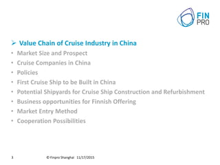 © Finpro Shanghai 11/17/20153
 Value Chain of Cruise Industry in China
• Market Size and Prospect
• Cruise Companies in China
• Policies
• First Cruise Ship to be Built in China
• Potential Shipyards for Cruise Ship Construction and Refurbishment
• Business opportunities for Finnish Offering
• Market Entry Method
• Cooperation Possibilities
 