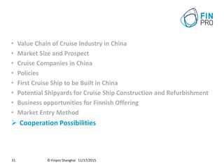 © Finpro Shanghai 11/17/201531
• Value Chain of Cruise Industry in China
• Market Size and Prospect
• Cruise Companies in China
• Policies
• First Cruise Ship to be Built in China
• Potential Shipyards for Cruise Ship Construction and Refurbishment
• Business opportunities for Finnish Offering
• Market Entry Method
 Cooperation Possibilities
 