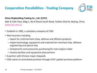 Cooperation Possibilities - Trading Company
China Shipbuilding Trading Co., Ltd. (CSTC)
Add: 8-12th Floor, Bldg.1, No.9 Shouti South Road, Haidian District, Beijing, China
www.cstc.com.cn
• Establish in 1982, a subsidiary company of CSSC
• Main business including
– Export for civil/merchant ships, defense and offshore products
– Import technology, equipment and materials for merchant ship, offshore
engineering and special ship
– Components and accessories purchasing for main engine maker
– Factory facilities and equipment procurement
• A partner with Chinese major shipyards
• CSSC wants to centralized purchase through CSTC’s global purchase platform
© Finpro Shanghai 11/17/201532
 