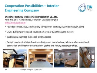 Cooperation Possibilities – Interior
Engineering Company
Shanghai Bestway Medusa Yacht Decoration Co., Ltd.
Add: No. 365, Haikun Road, Fengxian District Shanghai
www.medusash.com
• Founded in Oct 2001, a subsidiary company of Bestway (www.bestwaysh.com)
• Owns 130 employees and covering an area of 12,000 square meters
• Certificates: ISO9001 ISO14001 OHSAS 18001
• Except neoclassical style furniture design and manufacture, Medusa also make land
decoration and interior decoration of yachts and luxury passenger ships.
© Finpro Shanghai 11/17/201533
 