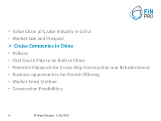 © Finpro Shanghai 11/17/20159
• Value Chain of Cruise Industry in China
• Market Size and Prospect
 Cruise Companies in China
• Policies
• First Cruise Ship to be Built in China
• Potential Shipyards for Cruise Ship Construction and Refurbishment
• Business opportunities for Finnish Offering
• Market Entry Method
• Cooperation Possibilities
 