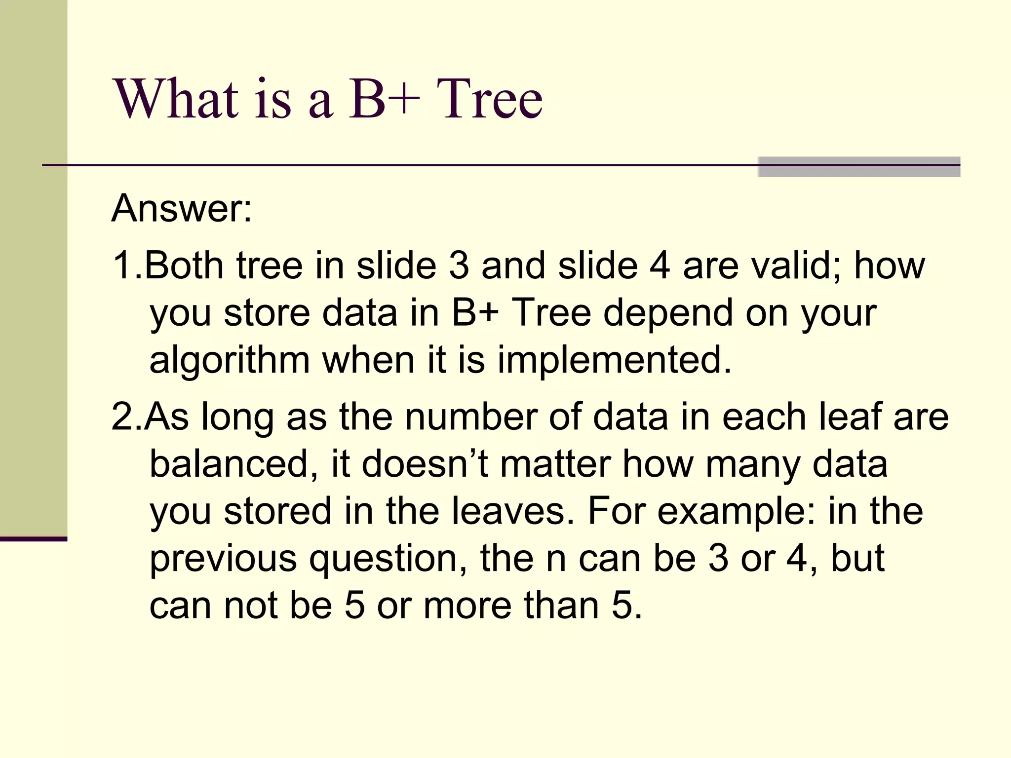 What is a B+ Tree Answer:  1.Both tree in slide 3 and slide 4 are valid; how you store data in B+ Tree depend on your algorithm when it is implemented.  2.As long as the number of data in each leaf are balanced, it doesn’t matter how many data you stored in the leaves. For example: in the previous question, the n can be 3 or 4, but can not be 5 or more than 5. 