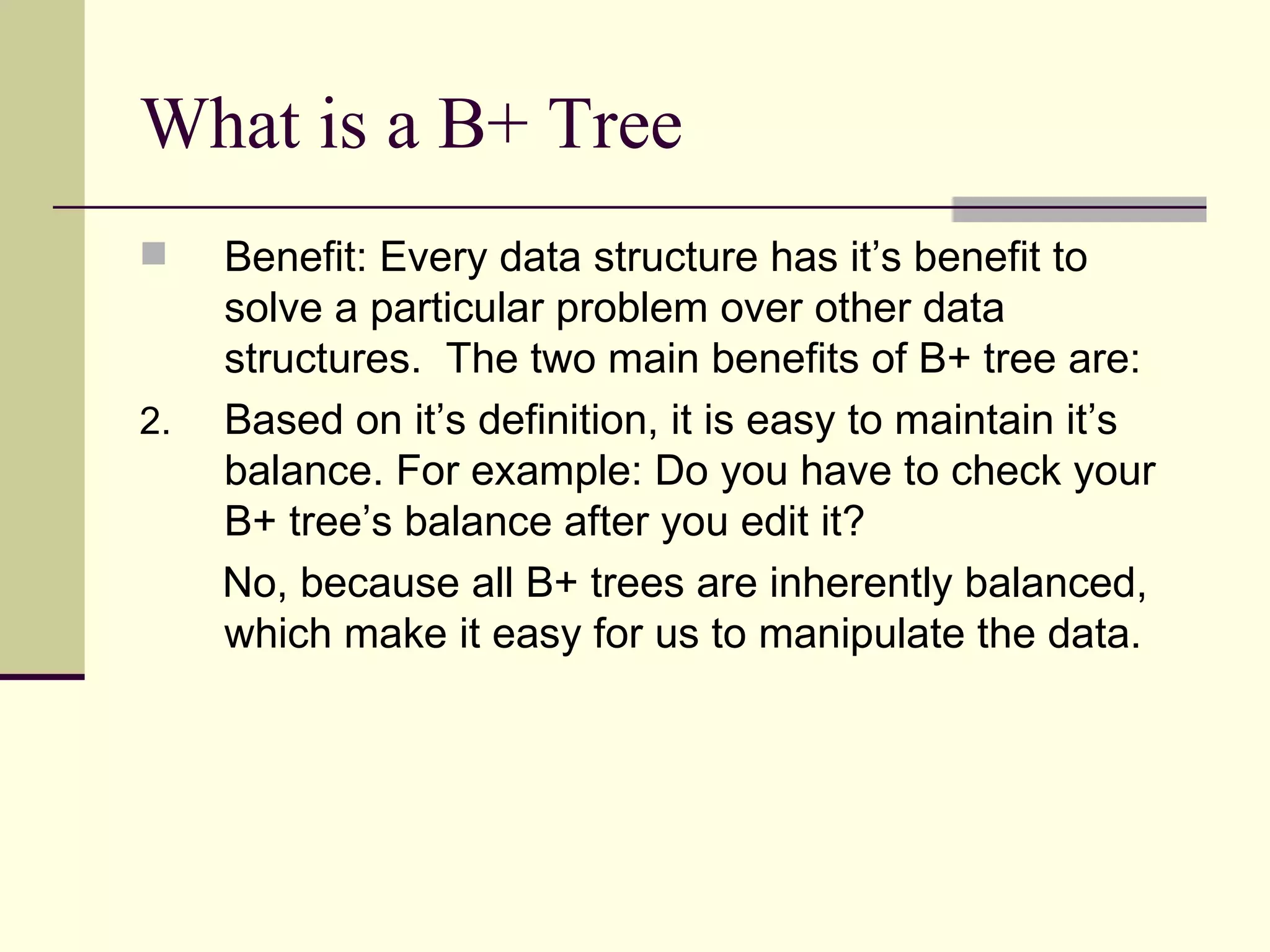 What is a B+ Tree  Benefit: Every data structure has it’s benefit to solve a particular problem over other data structures.  The two main benefits of B+ tree are: Based on it’s definition, it is easy to maintain it’s balance. For example: Do you have to check your B+ tree’s balance after you edit it? No, because all B+ trees are inherently balanced, which make it easy for us to manipulate the data. 