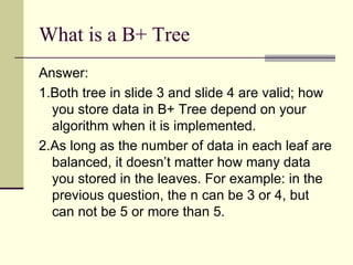 What is a B+ Tree Answer:  1.Both tree in slide 3 and slide 4 are valid; how you store data in B+ Tree depend on your algorithm when it is implemented.  2.As long as the number of data in each leaf are balanced, it doesn’t matter how many data you stored in the leaves. For example: in the previous question, the n can be 3 or 4, but can not be 5 or more than 5. 