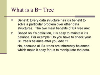 What is a B+ Tree  Benefit: Every data structure has it’s benefit to solve a particular problem over other data structures.  The two main benefits of B+ tree are: Based on it’s definition, it is easy to maintain it’s balance. For example: Do you have to check your B+ tree’s balance after you edit it? No, because all B+ trees are inherently balanced, which make it easy for us to manipulate the data. 