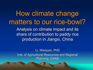 How climate change
matters to our rice-bowl?
  Analysis on climate impact and its
  share of contribution to paddy rice
     production in Jiangxi, China

                 Li, Wenjuan, PhD
  Inst. of Agricultural Resources and Regional
                  Planning, CAAS
 