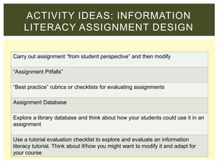 Carry out assignment “from student perspective” and then modify
“Assignment Pitfalls”
“Best practice” rubrics or checklists for evaluating assignments
Assignment Database
Explore a library database and think about how your students could use it in an
assignment
Use a tutorial evaluation checklist to explore and evaluate an information
literacy tutorial. Think about if/how you might want to modify it and adapt for
your course
ACTIVITY IDEAS: INFORMATION
LITERACY ASSIGNMENT DESIGN
 