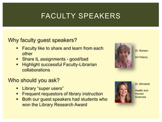 FACULTY SPEAKERS
Dr. Almstedt
Health and
Human
Sciences
Dr. Noreen
Art History
Why faculty guest speakers?
 Faculty like to share and learn from each
other
 Share IL assignments - good/bad
 Highlight successful Faculty-Librarian
collaborations
Who should you ask?
 Library “super users”
 Frequent requestors of library instruction
 Both our guest speakers had students who
won the Library Research Award
 