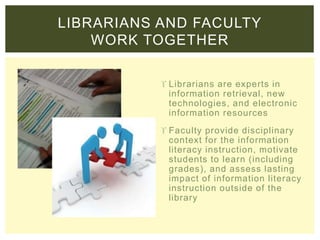  Librarians are experts in
information retrieval, new
technologies, and electronic
information resources
 Faculty provide disciplinary
context for the information
literacy instruction, motivate
students to learn (including
grades), and assess lasting
impact of information literacy
instruction outside of the
library
LIBRARIANS AND FACULTY
WORK TOGETHER
 