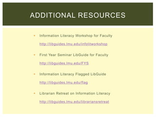  Information Literacy Workshop for Faculty
http://libguides.lmu.edu/infolitworkshop
 First Year Seminar LibGuide for Faculty
http://libguides.lmu.edu/FYS
 Information Literacy Flagged LibGuide
http://libguides.lmu.edu/flag
 Librarian Retreat on Information Literacy
http://libguides.lmu.edu/librariansretreat
ADDITIONAL RESOURCES
 