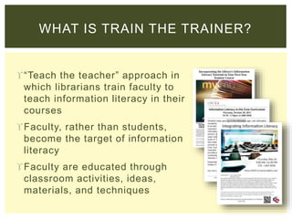 WHAT IS TRAIN THE TRAINER?
“Teach the teacher” approach in
which librarians train faculty to
teach information literacy in their
courses
Faculty, rather than students,
become the target of information
literacy
Faculty are educated through
classroom activities, ideas,
materials, and techniques
 