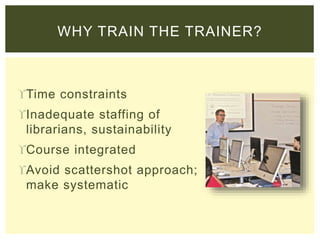 Time constraints
Inadequate staffing of
librarians, sustainability
Course integrated
Avoid scattershot approach;
make systematic
WHY TRAIN THE TRAINER?
 