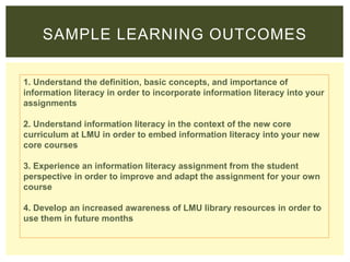 1. Understand the definition, basic concepts, and importance of
information literacy in order to incorporate information literacy into your
assignments
2. Understand information literacy in the context of the new core
curriculum at LMU in order to embed information literacy into your new
core courses
3. Experience an information literacy assignment from the student
perspective in order to improve and adapt the assignment for your own
course
4. Develop an increased awareness of LMU library resources in order to
use them in future months
SAMPLE LEARNING OUTCOMES
 