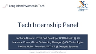 Copyright © Long Island Women in Tech, All Rights Reserved
Tech Internship Panel
LaShana Breland, Front End Developer SFDC Admin @ 2U
Marianne Cocco, Global Onboarding Manager @ CA Technologies
Stefana Muller, Founder LIWiT, VP @ Datagrid Systems
 