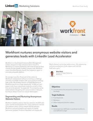Marketing Solutions Workfront Case Study
Workfront is a cloud-based Enterprise Work Management
solution designed to help enterprise teams—from IT to
Marketing, to company leadership—eliminate the typical chaos
of work and gain greater visibility company wide. Workfront
covers the entire lifecycle of work, from request to report, in
one easily adoptable platform.
On average more than 96 percent of the visitors to
Workfront’s website leave without converting—a challenge
shared by most B2B marketers with savvy products and long
sales cycles. Micah Beals, Director of Digital Marketing at
Workfront saw this as a huge opportunity. “In B2B you can’t
expect most of your anonymous visitors to convert on their
ﬁrst visit to the website,” he explained. “To combat this we’ve
tested website retargeting with various vendors in the past,
but they’ve always missed our cost per lead targets.”
Segmenting and Nurturing Anonymous
Website Visitors
Workfront needed a solution that was catered to the B2B sales
cycle—one that would speak to the unique needs and interests
of its website visitors. Using LinkedIn Lead Accelerator,
Workfront nurtured prospects with waves of LinkedIn
Sponsored Updates, Facebook Newsfeed, and display ads.
Workfront nurtures anonymous website visitors and
generates leads with LinkedIn Lead Accelerator
Objectives

Convert more of its anonymous website visitors
into leads
Target Audience

IT professionals

Marketers

Other enterprise decision makers
Results

Generated over 640 leads in just three months at a
cost well below target
“Multi-channel nurturing makes sense—the sequencing
and personalization of ads aligns well with the
B2B sales cycle.”
Micah Beals
Director of Digital Marketing
Workfront
FORMERLY
 