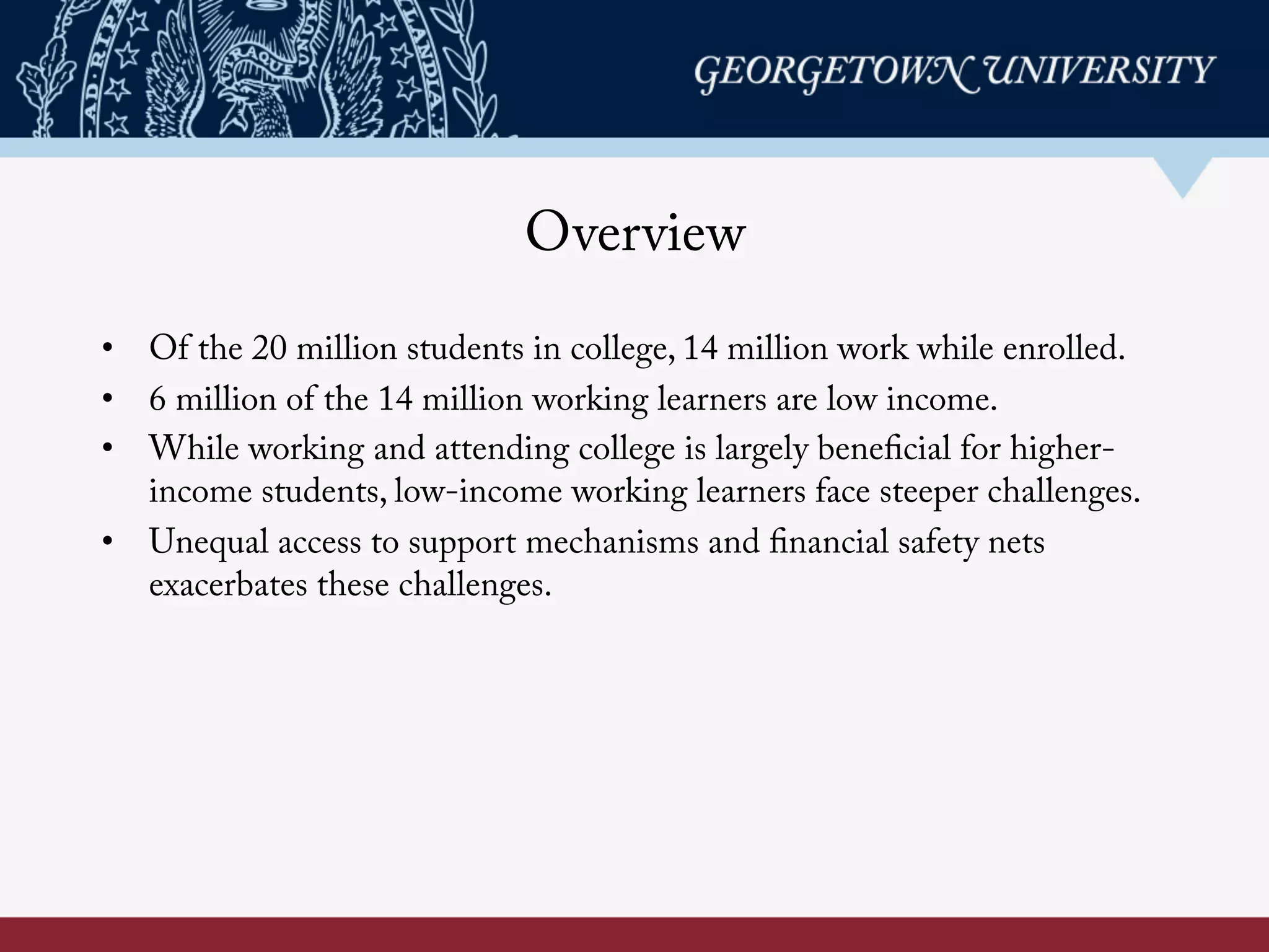 Overview
•  Of the 20 million students in college, 14 million work while enrolled.
•  6 million of the 14 million working learners are low income.
•  While working and attending college is largely beneficial for higher-
income students, low-income working learners face steeper challenges.
•  Unequal access to support mechanisms and financial safety nets
exacerbates these challenges.
 