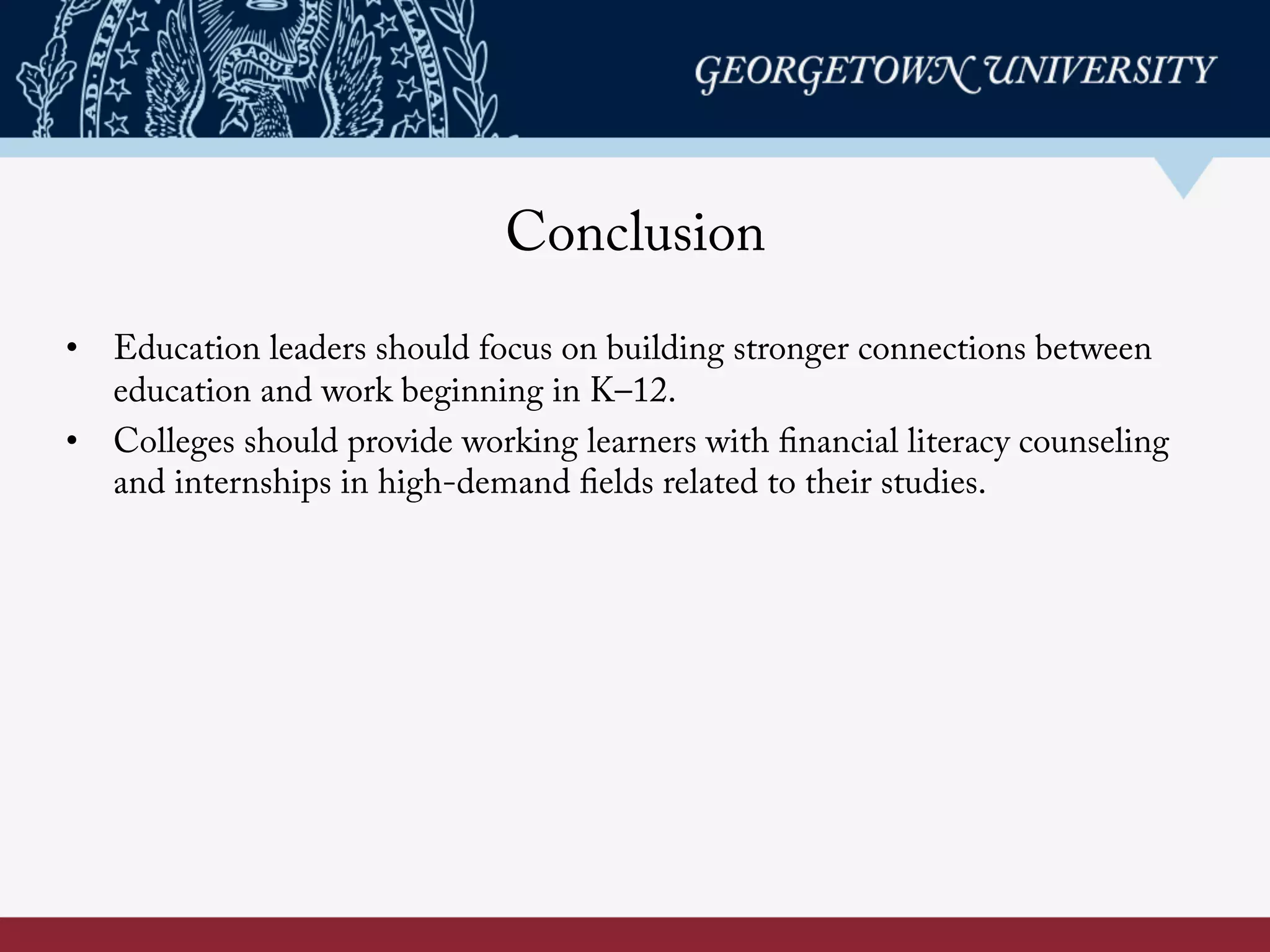 Conclusion
•  Education leaders should focus on building stronger connections between
education and work beginning in K–12.
•  Colleges should provide working learners with financial literacy counseling
and internships in high-demand fields related to their studies.
 