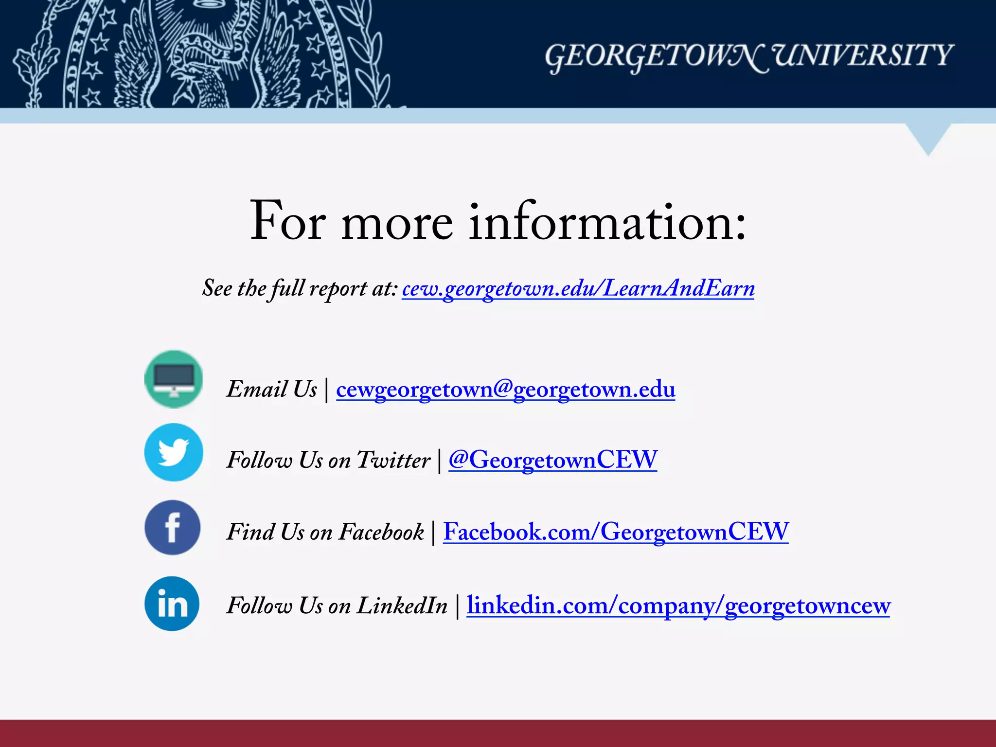 For more information:
Email Us | cewgeorgetown@georgetown.edu
Follow Us on Twitter | @GeorgetownCEW
Find Us on Facebook | Facebook.com/GeorgetownCEW
Follow Us on LinkedIn | linkedin.com/company/georgetowncew
See the full report at: cew.georgetown.edu/LearnAndEarn 	
  
 