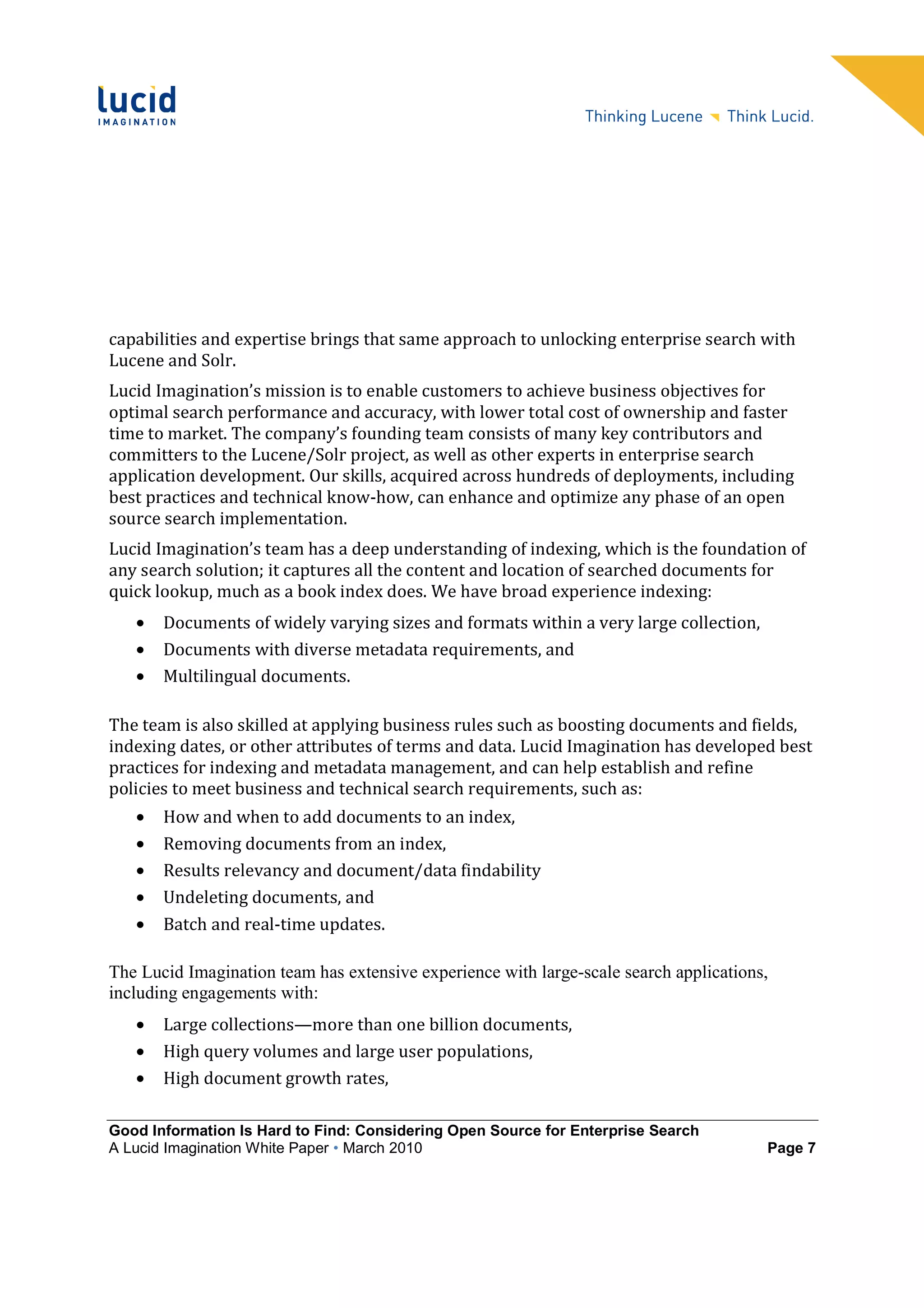 capabilities and expertise brings that same approach to unlocking enterprise search with
Lucene and Solr.
Lucid Imagination’s mission is to enable customers to achieve business objectives for
optimal search performance and accuracy, with lower total cost of ownership and faster
time to market. The company’s founding team consists of many key contributors and
committers to the Lucene/Solr project, as well as other experts in enterprise search
application development. Our skills, acquired across hundreds of deployments, including
best practices and technical know-how, can enhance and optimize any phase of an open
source search implementation.
Lucid Imagination’s team has a deep understanding of indexing, which is the foundation of
any search solution; it captures all the content and location of searched documents for
quick lookup, much as a book index does. We have broad experience indexing:
   •   Documents of widely varying sizes and formats within a very large collection,
   •   Documents with diverse metadata requirements, and
   •   Multilingual documents.

The team is also skilled at applying business rules such as boosting documents and fields,
indexing dates, or other attributes of terms and data. Lucid Imagination has developed best
practices for indexing and metadata management, and can help establish and refine
policies to meet business and technical search requirements, such as:
   •   How and when to add documents to an index,
   •   Removing documents from an index,
   •   Results relevancy and document/data findability
   •   Undeleting documents, and
   •   Batch and real-time updates.

The Lucid Imagination team has extensive experience with large-scale search applications,
including engagements with:
   •   Large collections—more than one billion documents,
   •   High query volumes and large user populations,
   •   High document growth rates,

Good Information Is Hard to Find: Considering Open Source for Enterprise Search
A Lucid Imagination White Paper • March 2010                                            Page 7
 