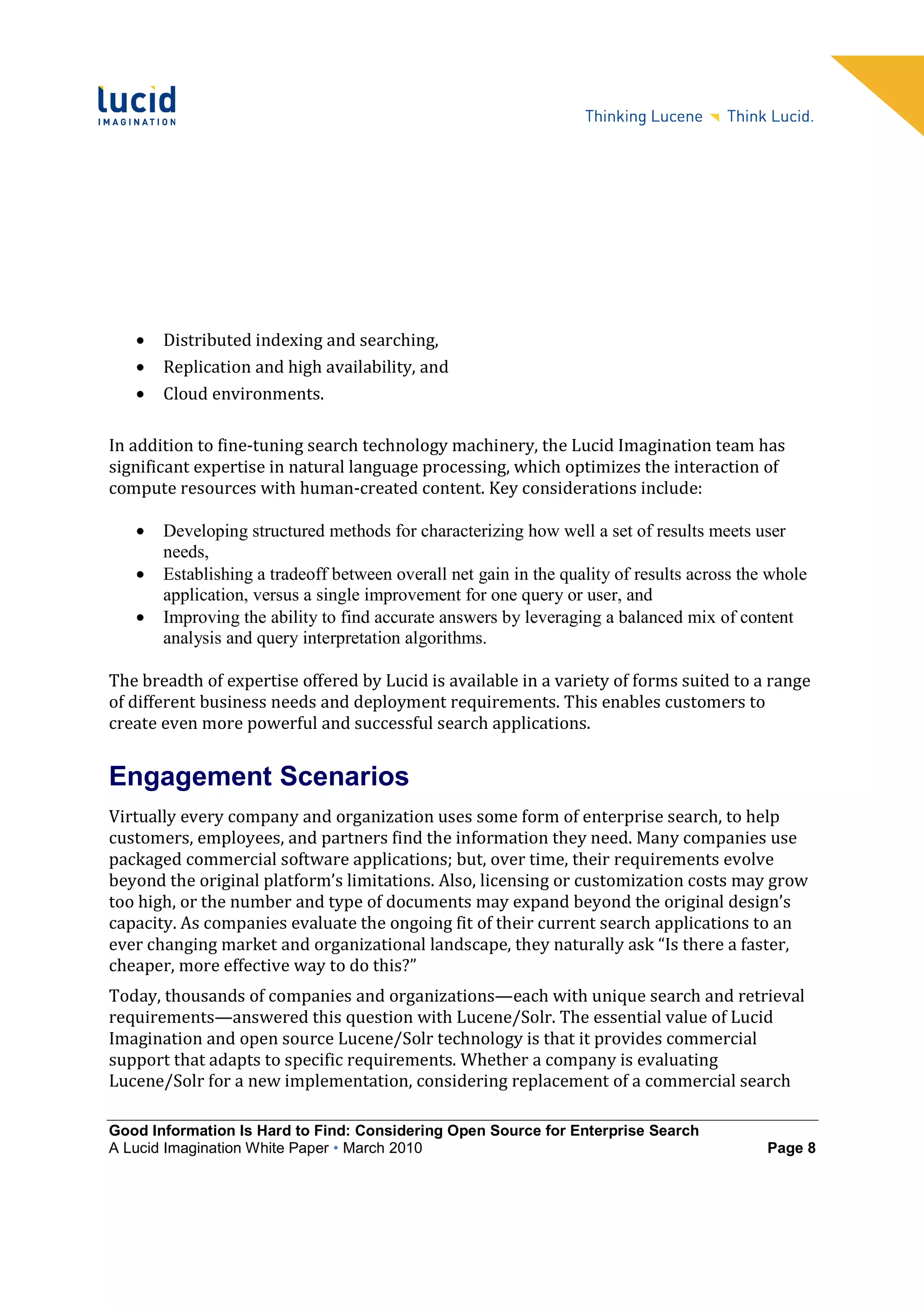 •   Distributed indexing and searching,
   •   Replication and high availability, and
   •   Cloud environments.

In addition to fine-tuning search technology machinery, the Lucid Imagination team has
significant expertise in natural language processing, which optimizes the interaction of
compute resources with human-created content. Key considerations include:

   •   Developing structured methods for characterizing how well a set of results meets user
       needs,
   •   Establishing a tradeoff between overall net gain in the quality of results across the whole
       application, versus a single improvement for one query or user, and
   •   Improving the ability to find accurate answers by leveraging a balanced mix of content
       analysis and query interpretation algorithms.

The breadth of expertise offered by Lucid is available in a variety of forms suited to a range
of different business needs and deployment requirements. This enables customers to
create even more powerful and successful search applications.


Engagement Scenarios
Virtually every company and organization uses some form of enterprise search, to help
customers, employees, and partners find the information they need. Many companies use
packaged commercial software applications; but, over time, their requirements evolve
beyond the original platform’s limitations. Also, licensing or customization costs may grow
too high, or the number and type of documents may expand beyond the original design’s
capacity. As companies evaluate the ongoing fit of their current search applications to an
ever changing market and organizational landscape, they naturally ask “Is there a faster,
cheaper, more effective way to do this?”
Today, thousands of companies and organizations—each with unique search and retrieval
requirements—answered this question with Lucene/Solr. The essential value of Lucid
Imagination and open source Lucene/Solr technology is that it provides commercial
support that adapts to specific requirements. Whether a company is evaluating
Lucene/Solr for a new implementation, considering replacement of a commercial search

Good Information Is Hard to Find: Considering Open Source for Enterprise Search
A Lucid Imagination White Paper • March 2010                                                Page 8
 