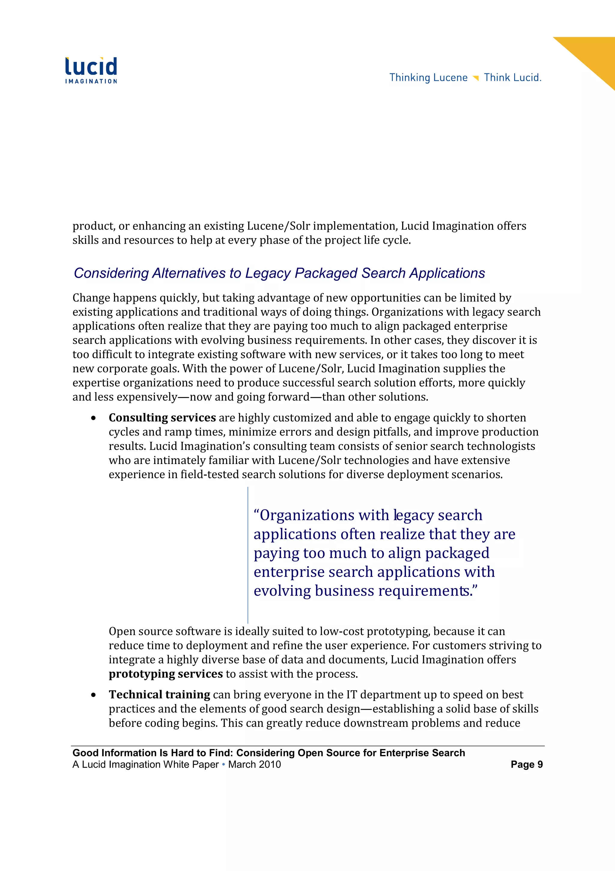 product, or enhancing an existing Lucene/Solr implementation, Lucid Imagination offers
skills and resources to help at every phase of the project life cycle.

Considering Alternatives to Legacy Packaged Search Applications
Change happens quickly, but taking advantage of new opportunities can be limited by
existing applications and traditional ways of doing things. Organizations with legacy search
applications often realize that they are paying too much to align packaged enterprise
search applications with evolving business requirements. In other cases, they discover it is
too difficult to integrate existing software with new services, or it takes too long to meet
new corporate goals. With the power of Lucene/Solr, Lucid Imagination supplies the
expertise organizations need to produce successful search solution efforts, more quickly
and less expensively—now and going forward—than other solutions.
   •   Consulting services are highly customized and able to engage quickly to shorten
       cycles and ramp times, minimize errors and design pitfalls, and improve production
       results. Lucid Imagination’s consulting team consists of senior search technologists
       who are intimately familiar with Lucene/Solr technologies and have extensive
       experience in field-tested search solutions for diverse deployment scenarios.


                                    “Organizations with legacy search
                                    applications often realize that they are
                                    paying too much to align packaged
                                    enterprise search applications with
                                    evolving business requirements.”

       Open source software is ideally suited to low-cost prototyping, because it can
       reduce time to deployment and refine the user experience. For customers striving to
       integrate a highly diverse base of data and documents, Lucid Imagination offers
       prototyping services to assist with the process.
   •   Technical training can bring everyone in the IT department up to speed on best
       practices and the elements of good search design—establishing a solid base of skills
       before coding begins. This can greatly reduce downstream problems and reduce

Good Information Is Hard to Find: Considering Open Source for Enterprise Search
A Lucid Imagination White Paper • March 2010                                          Page 9
 