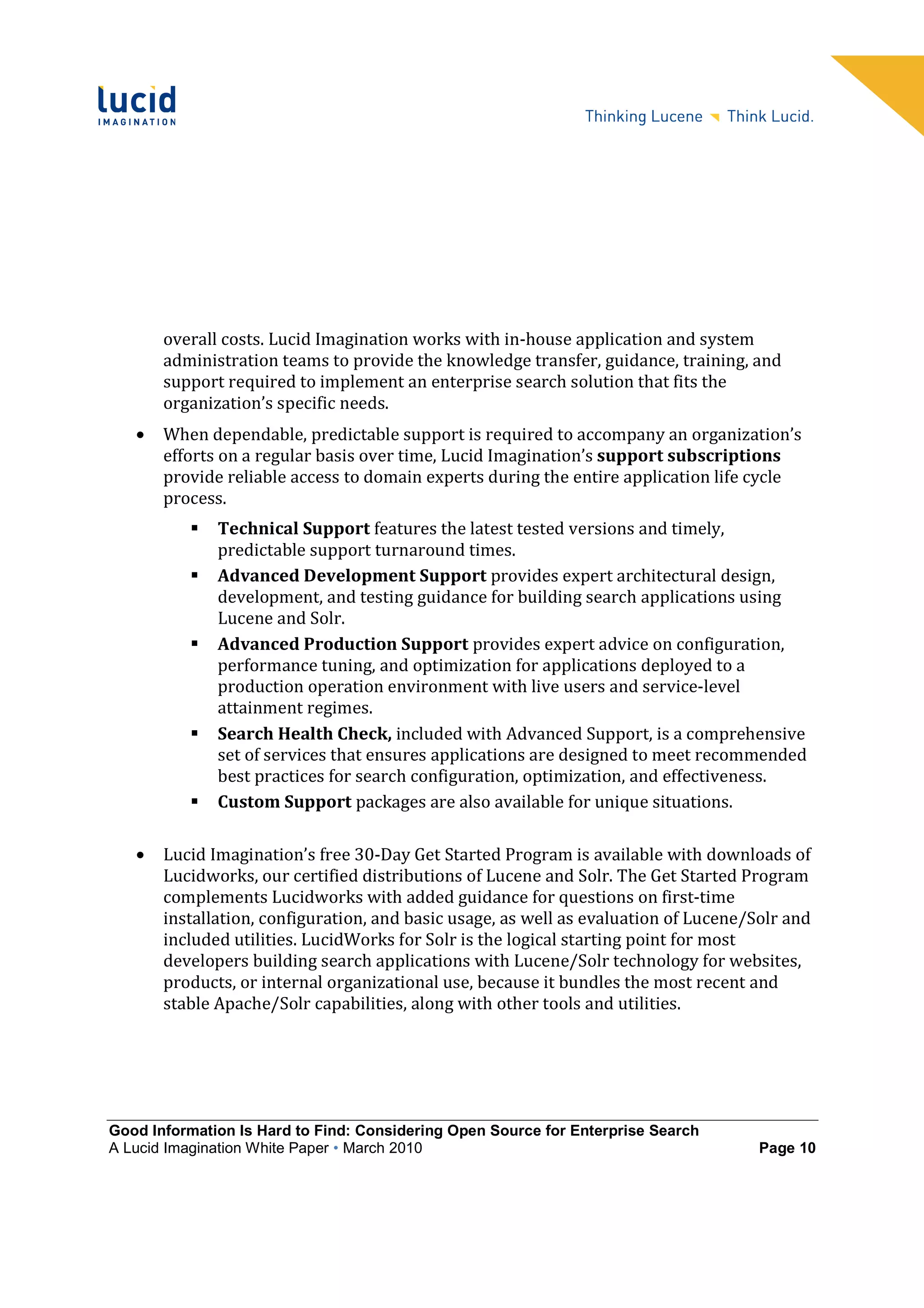 overall costs. Lucid Imagination works with in-house application and system
       administration teams to provide the knowledge transfer, guidance, training, and
       support required to implement an enterprise search solution that fits the
       organization’s specific needs.
   •   When dependable, predictable support is required to accompany an organization’s
       efforts on a regular basis over time, Lucid Imagination’s support subscriptions
       provide reliable access to domain experts during the entire application life cycle
       process.
              Technical Support features the latest tested versions and timely,
              predictable support turnaround times.
              Advanced Development Support provides expert architectural design,
              development, and testing guidance for building search applications using
              Lucene and Solr.
              Advanced Production Support provides expert advice on configuration,
              performance tuning, and optimization for applications deployed to a
              production operation environment with live users and service-level
              attainment regimes.
              Search Health Check, included with Advanced Support, is a comprehensive
              set of services that ensures applications are designed to meet recommended
              best practices for search configuration, optimization, and effectiveness.
              Custom Support packages are also available for unique situations.

   •   Lucid Imagination’s free 30-Day Get Started Program is available with downloads of
       Lucidworks, our certified distributions of Lucene and Solr. The Get Started Program
       complements Lucidworks with added guidance for questions on first-time
       installation, configuration, and basic usage, as well as evaluation of Lucene/Solr and
       included utilities. LucidWorks for Solr is the logical starting point for most
       developers building search applications with Lucene/Solr technology for websites,
       products, or internal organizational use, because it bundles the most recent and
       stable Apache/Solr capabilities, along with other tools and utilities.




Good Information Is Hard to Find: Considering Open Source for Enterprise Search
A Lucid Imagination White Paper • March 2010                                          Page 10
 