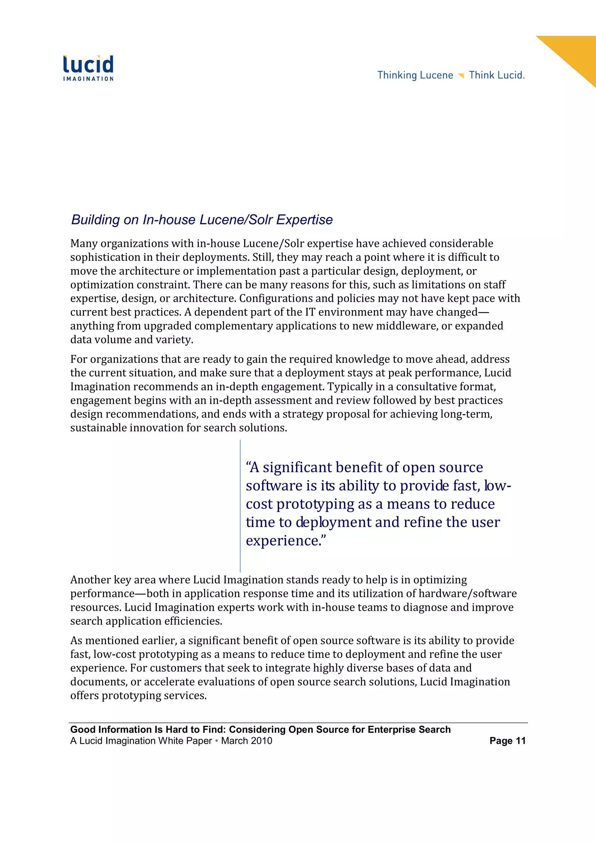 Building on In-house Lucene/Solr Expertise
Many organizations with in-house Lucene/Solr expertise have achieved considerable
sophistication in their deployments. Still, they may reach a point where it is difficult to
move the architecture or implementation past a particular design, deployment, or
optimization constraint. There can be many reasons for this, such as limitations on staff
expertise, design, or architecture. Configurations and policies may not have kept pace with
current best practices. A dependent part of the IT environment may have changed—
anything from upgraded complementary applications to new middleware, or expanded
data volume and variety.
For organizations that are ready to gain the required knowledge to move ahead, address
the current situation, and make sure that a deployment stays at peak performance, Lucid
Imagination recommends an in-depth engagement. Typically in a consultative format,
engagement begins with an in-depth assessment and review followed by best practices
design recommendations, and ends with a strategy proposal for achieving long-term,
sustainable innovation for search solutions.


                                    “A significant benefit of open source
                                    software is its ability to provide fast, low-
                                    cost prototyping as a means to reduce
                                    time to deployment and refine the user
                                    experience.”

Another key area where Lucid Imagination stands ready to help is in optimizing
performance—both in application response time and its utilization of hardware/software
resources. Lucid Imagination experts work with in-house teams to diagnose and improve
search application efficiencies.
As mentioned earlier, a significant benefit of open source software is its ability to provide
fast, low-cost prototyping as a means to reduce time to deployment and refine the user
experience. For customers that seek to integrate highly diverse bases of data and
documents, or accelerate evaluations of open source search solutions, Lucid Imagination
offers prototyping services.

Good Information Is Hard to Find: Considering Open Source for Enterprise Search
A Lucid Imagination White Paper • March 2010                                           Page 11
 