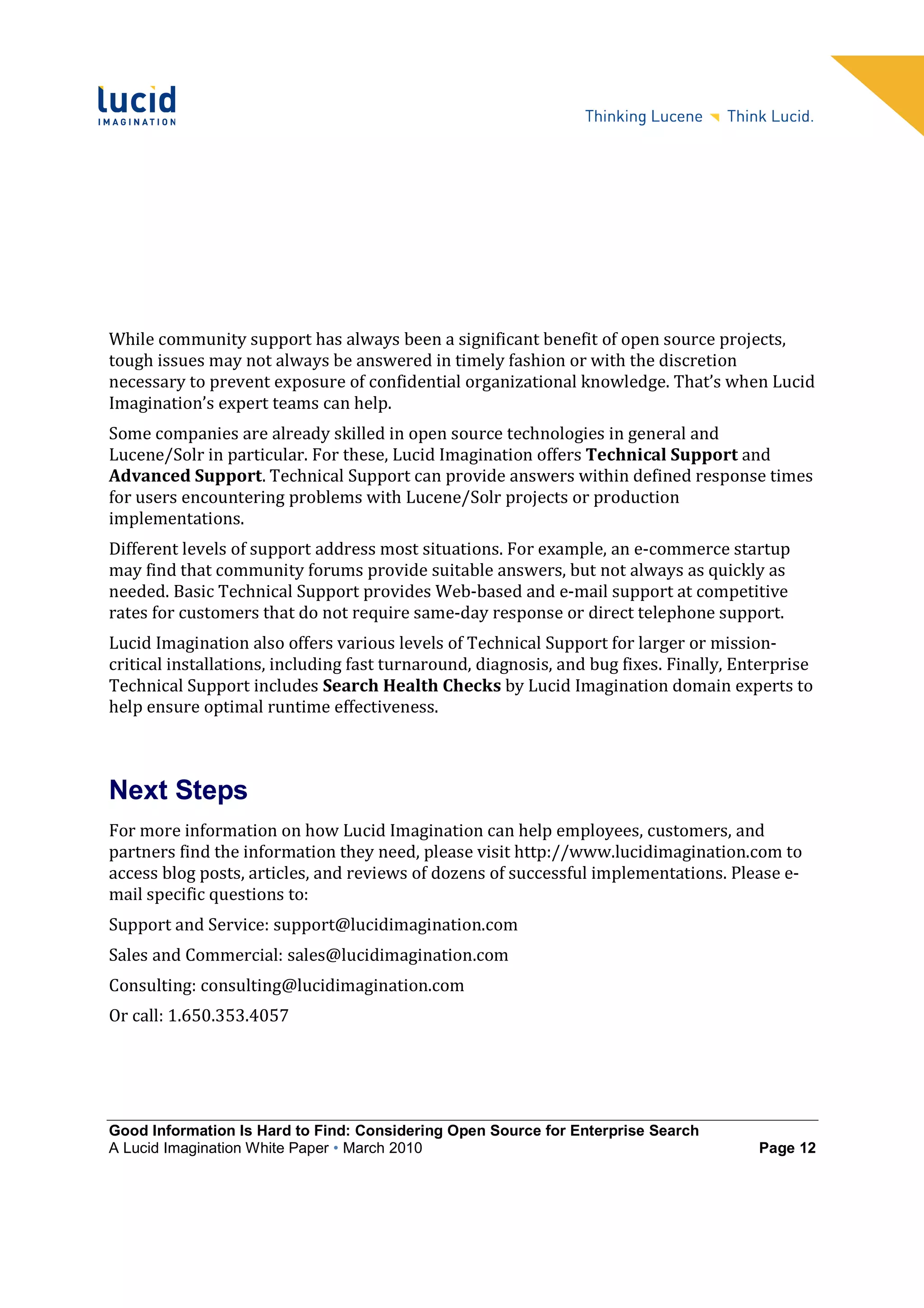 While community support has always been a significant benefit of open source projects,
tough issues may not always be answered in timely fashion or with the discretion
necessary to prevent exposure of confidential organizational knowledge. That’s when Lucid
Imagination’s expert teams can help.
Some companies are already skilled in open source technologies in general and
Lucene/Solr in particular. For these, Lucid Imagination offers Technical Support and
Advanced Support. Technical Support can provide answers within defined response times
for users encountering problems with Lucene/Solr projects or production
implementations.
Different levels of support address most situations. For example, an e-commerce startup
may find that community forums provide suitable answers, but not always as quickly as
needed. Basic Technical Support provides Web-based and e-mail support at competitive
rates for customers that do not require same-day response or direct telephone support.
Lucid Imagination also offers various levels of Technical Support for larger or mission-
critical installations, including fast turnaround, diagnosis, and bug fixes. Finally, Enterprise
Technical Support includes Search Health Checks by Lucid Imagination domain experts to
help ensure optimal runtime effectiveness.



Next Steps
For more information on how Lucid Imagination can help employees, customers, and
partners find the information they need, please visit http://www.lucidimagination.com to
access blog posts, articles, and reviews of dozens of successful implementations. Please e-
mail specific questions to:
Support and Service: support@lucidimagination.com
Sales and Commercial: sales@lucidimagination.com
Consulting: consulting@lucidimagination.com
Or call: 1.650.353.4057




Good Information Is Hard to Find: Considering Open Source for Enterprise Search
A Lucid Imagination White Paper • March 2010                                            Page 12
 