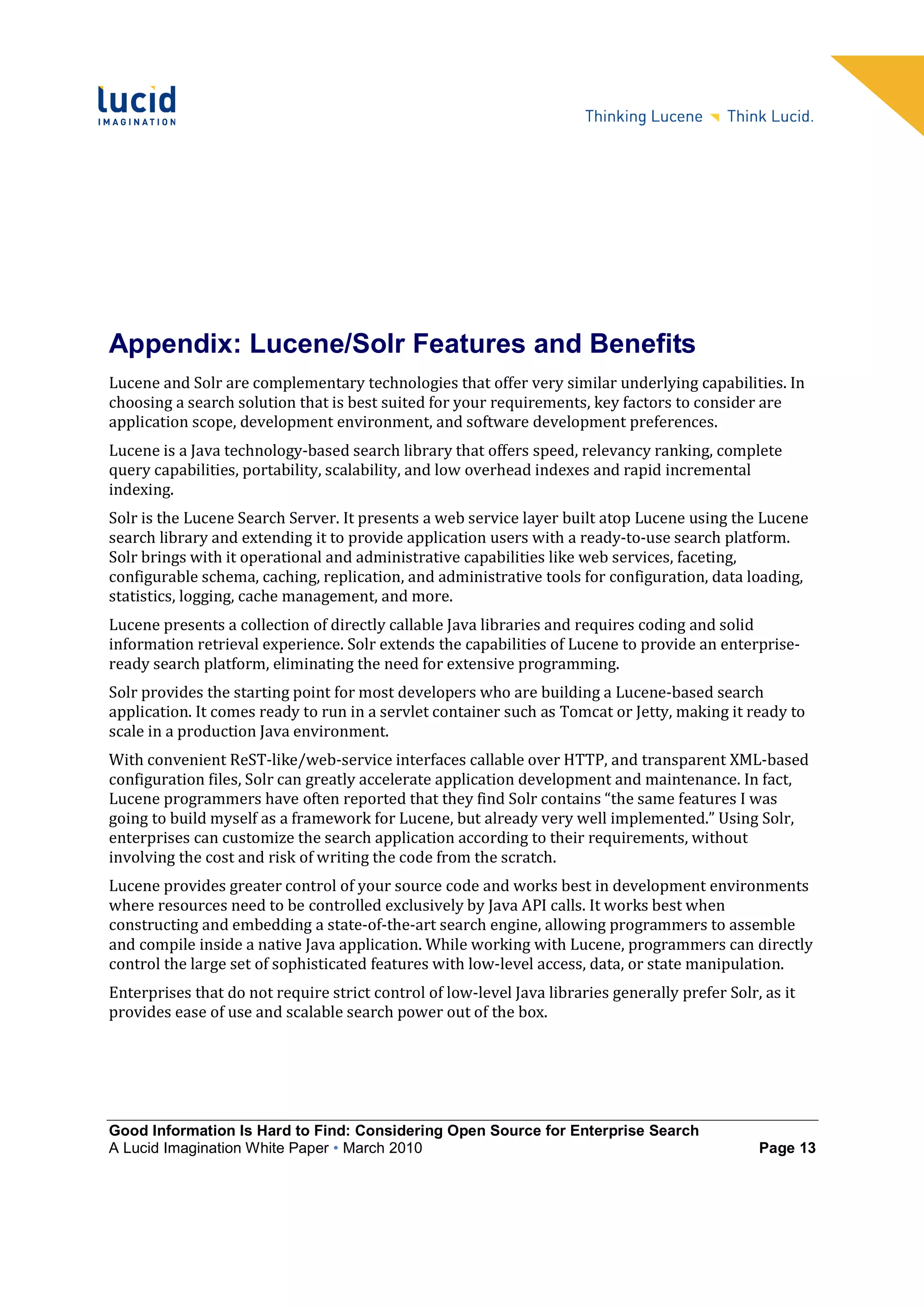 Appendix: Lucene/Solr Features and Benefits
Lucene and Solr are complementary technologies that offer very similar underlying capabilities. In
choosing a search solution that is best suited for your requirements, key factors to consider are
application scope, development environment, and software development preferences.
Lucene is a Java technology-based search library that offers speed, relevancy ranking, complete
query capabilities, portability, scalability, and low overhead indexes and rapid incremental
indexing.
Solr is the Lucene Search Server. It presents a web service layer built atop Lucene using the Lucene
search library and extending it to provide application users with a ready-to-use search platform.
Solr brings with it operational and administrative capabilities like web services, faceting,
configurable schema, caching, replication, and administrative tools for configuration, data loading,
statistics, logging, cache management, and more.
Lucene presents a collection of directly callable Java libraries and requires coding and solid
information retrieval experience. Solr extends the capabilities of Lucene to provide an enterprise-
ready search platform, eliminating the need for extensive programming.
Solr provides the starting point for most developers who are building a Lucene-based search
application. It comes ready to run in a servlet container such as Tomcat or Jetty, making it ready to
scale in a production Java environment.
With convenient ReST-like/web-service interfaces callable over HTTP, and transparent XML-based
configuration files, Solr can greatly accelerate application development and maintenance. In fact,
Lucene programmers have often reported that they find Solr contains “the same features I was
going to build myself as a framework for Lucene, but already very well implemented.” Using Solr,
enterprises can customize the search application according to their requirements, without
involving the cost and risk of writing the code from the scratch.
Lucene provides greater control of your source code and works best in development environments
where resources need to be controlled exclusively by Java API calls. It works best when
constructing and embedding a state-of-the-art search engine, allowing programmers to assemble
and compile inside a native Java application. While working with Lucene, programmers can directly
control the large set of sophisticated features with low-level access, data, or state manipulation.
Enterprises that do not require strict control of low-level Java libraries generally prefer Solr, as it
provides ease of use and scalable search power out of the box.




Good Information Is Hard to Find: Considering Open Source for Enterprise Search
A Lucid Imagination White Paper • March 2010                                                     Page 13
 
