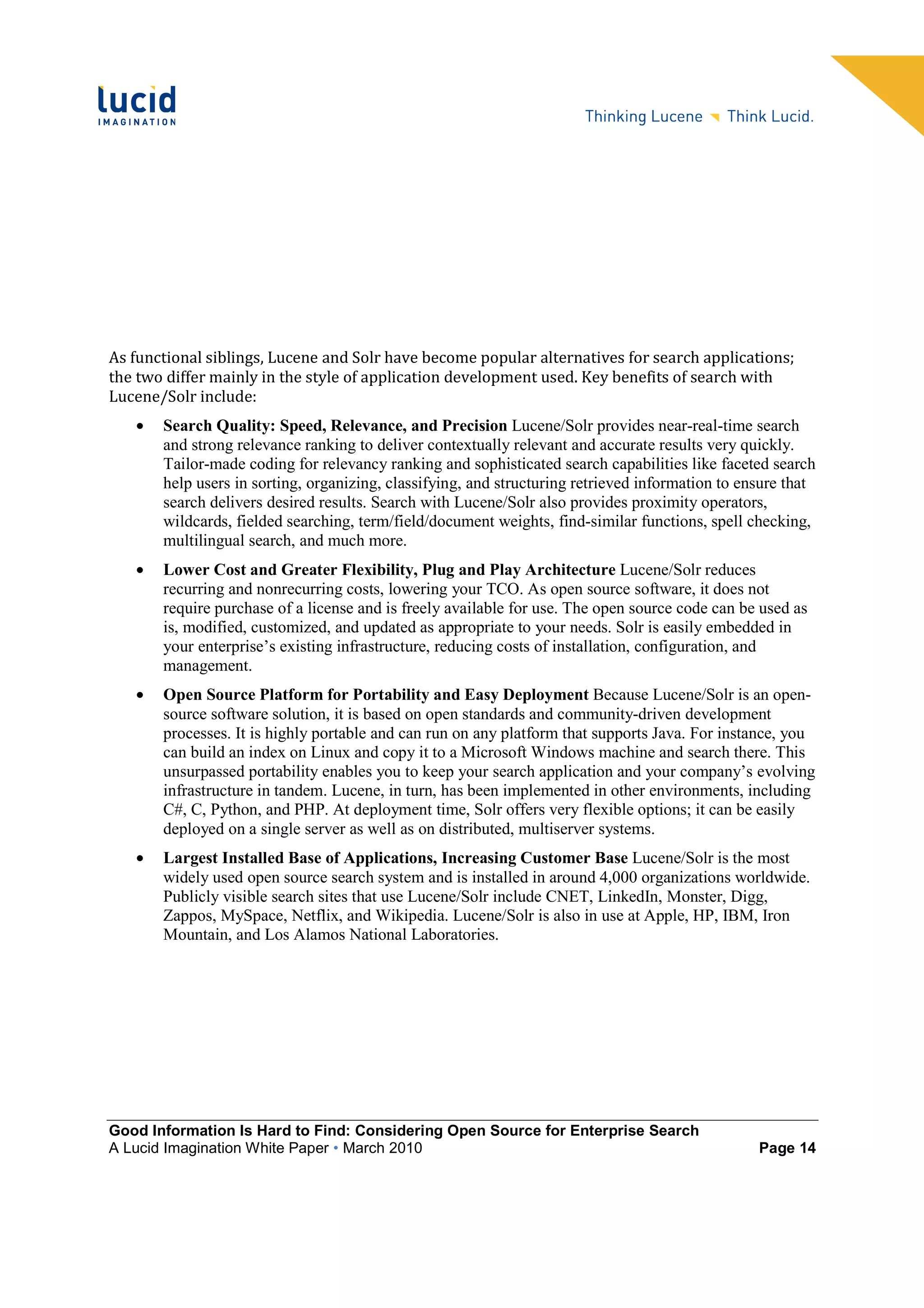 As functional siblings, Lucene and Solr have become popular alternatives for search applications;
the two differ mainly in the style of application development used. Key benefits of search with
Lucene/Solr include:
   •   Search Quality: Speed, Relevance, and Precision Lucene/Solr provides near-real-time search
       and strong relevance ranking to deliver contextually relevant and accurate results very quickly.
       Tailor-made coding for relevancy ranking and sophisticated search capabilities like faceted search
       help users in sorting, organizing, classifying, and structuring retrieved information to ensure that
       search delivers desired results. Search with Lucene/Solr also provides proximity operators,
       wildcards, fielded searching, term/field/document weights, find-similar functions, spell checking,
       multilingual search, and much more.
   •   Lower Cost and Greater Flexibility, Plug and Play Architecture Lucene/Solr reduces
       recurring and nonrecurring costs, lowering your TCO. As open source software, it does not
       require purchase of a license and is freely available for use. The open source code can be used as
       is, modified, customized, and updated as appropriate to your needs. Solr is easily embedded in
       your enterprise’s existing infrastructure, reducing costs of installation, configuration, and
       management.
   •   Open Source Platform for Portability and Easy Deployment Because Lucene/Solr is an open-
       source software solution, it is based on open standards and community-driven development
       processes. It is highly portable and can run on any platform that supports Java. For instance, you
       can build an index on Linux and copy it to a Microsoft Windows machine and search there. This
       unsurpassed portability enables you to keep your search application and your company’s evolving
       infrastructure in tandem. Lucene, in turn, has been implemented in other environments, including
       C#, C, Python, and PHP. At deployment time, Solr offers very flexible options; it can be easily
       deployed on a single server as well as on distributed, multiserver systems.
   •   Largest Installed Base of Applications, Increasing Customer Base Lucene/Solr is the most
       widely used open source search system and is installed in around 4,000 organizations worldwide.
       Publicly visible search sites that use Lucene/Solr include CNET, LinkedIn, Monster, Digg,
       Zappos, MySpace, Netflix, and Wikipedia. Lucene/Solr is also in use at Apple, HP, IBM, Iron
       Mountain, and Los Alamos National Laboratories.




Good Information Is Hard to Find: Considering Open Source for Enterprise Search
A Lucid Imagination White Paper • March 2010                                                      Page 14
 