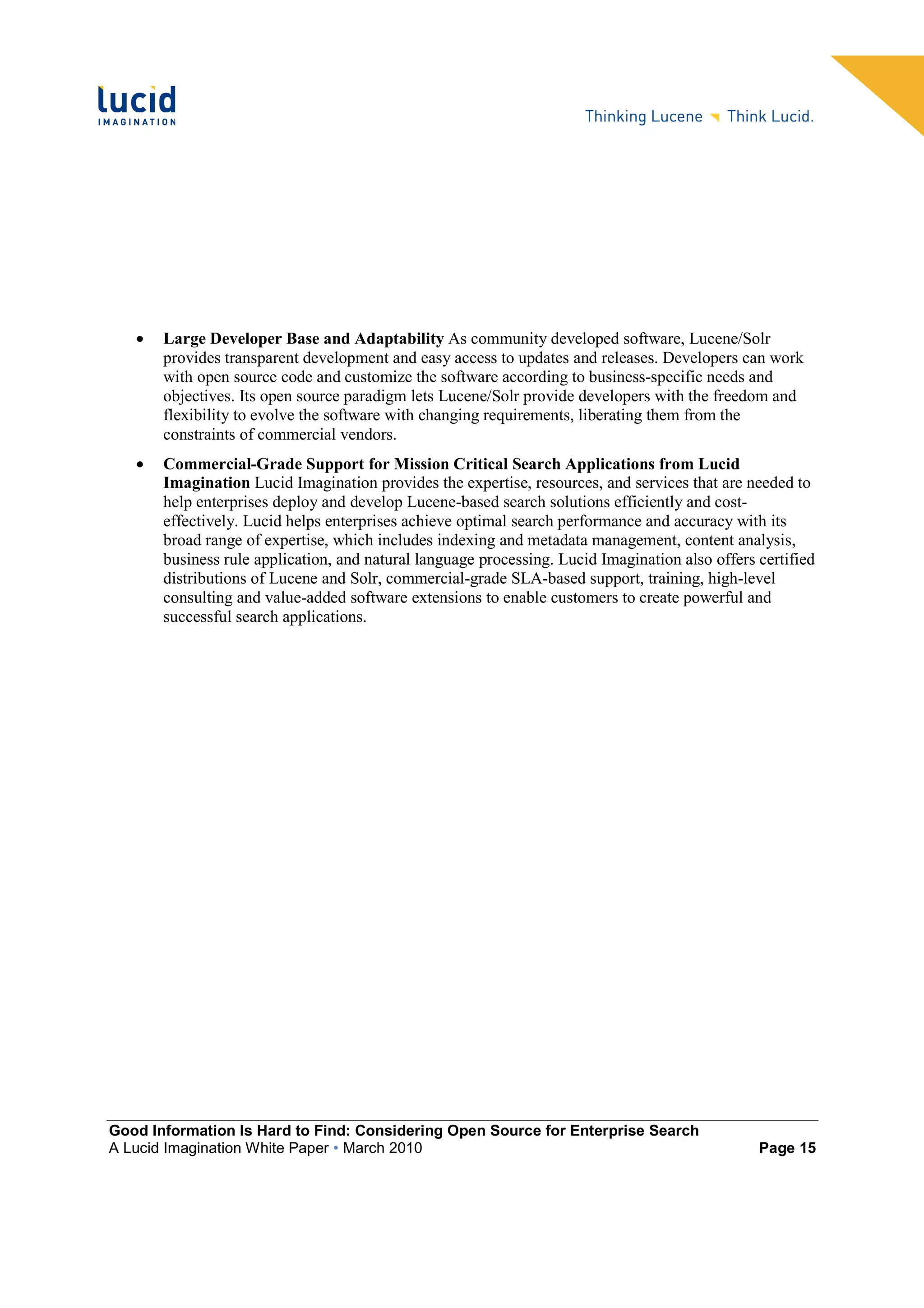 •   Large Developer Base and Adaptability As community developed software, Lucene/Solr
       provides transparent development and easy access to updates and releases. Developers can work
       with open source code and customize the software according to business-specific needs and
       objectives. Its open source paradigm lets Lucene/Solr provide developers with the freedom and
       flexibility to evolve the software with changing requirements, liberating them from the
       constraints of commercial vendors.
   •   Commercial-Grade Support for Mission Critical Search Applications from Lucid
       Imagination Lucid Imagination provides the expertise, resources, and services that are needed to
       help enterprises deploy and develop Lucene-based search solutions efficiently and cost-
       effectively. Lucid helps enterprises achieve optimal search performance and accuracy with its
       broad range of expertise, which includes indexing and metadata management, content analysis,
       business rule application, and natural language processing. Lucid Imagination also offers certified
       distributions of Lucene and Solr, commercial-grade SLA-based support, training, high-level
       consulting and value-added software extensions to enable customers to create powerful and
       successful search applications.




Good Information Is Hard to Find: Considering Open Source for Enterprise Search
A Lucid Imagination White Paper • March 2010                                                     Page 15
 