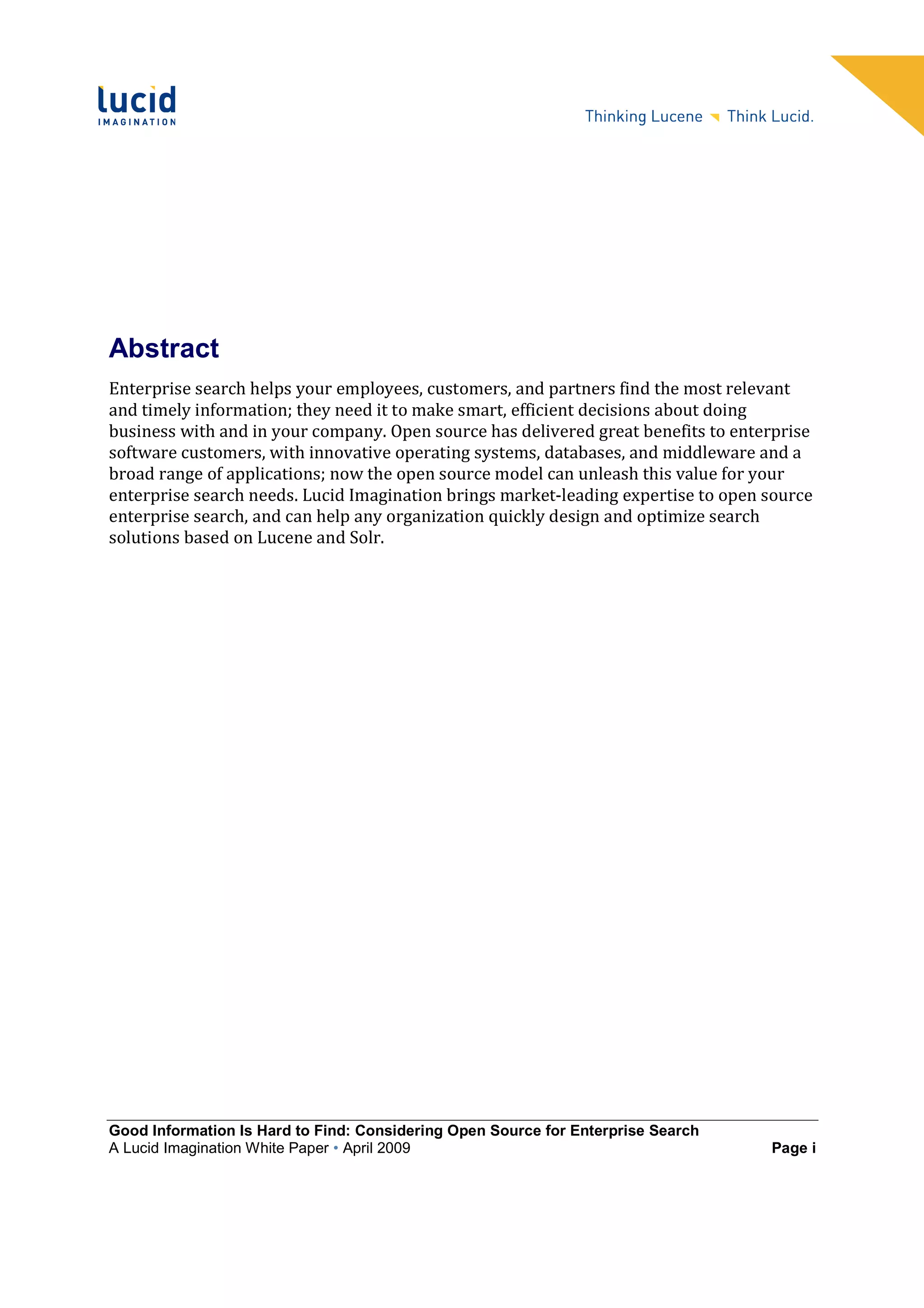Abstract
Enterprise search helps your employees, customers, and partners find the most relevant
and timely information; they need it to make smart, efficient decisions about doing
business with and in your company. Open source has delivered great benefits to enterprise
software customers, with innovative operating systems, databases, and middleware and a
broad range of applications; now the open source model can unleash this value for your
enterprise search needs. Lucid Imagination brings market-leading expertise to open source
enterprise search, and can help any organization quickly design and optimize search
solutions based on Lucene and Solr.




Good Information Is Hard to Find: Considering Open Source for Enterprise Search
A Lucid Imagination White Paper • April 2009                                       Page i
 