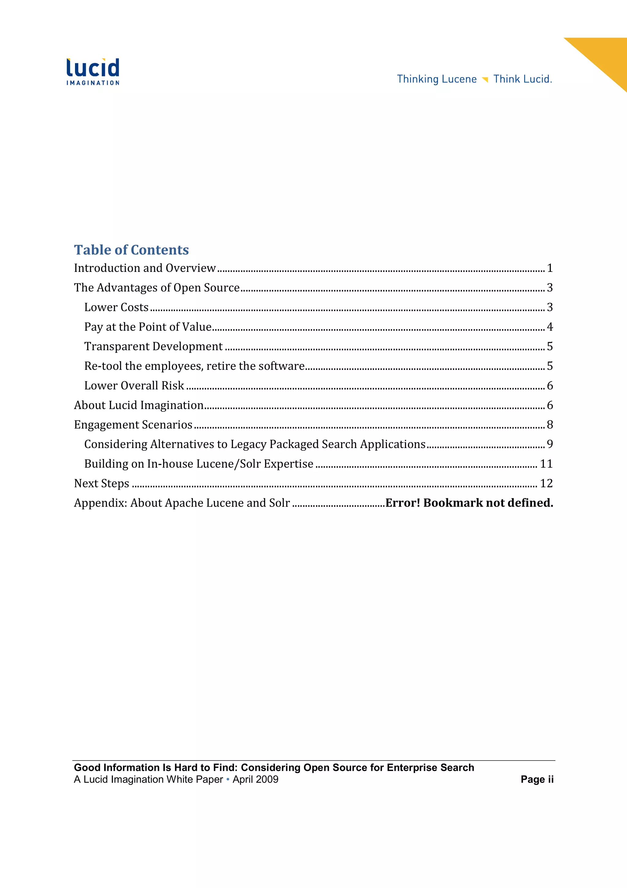 Table of Contents
Introduction and Overview ............................................................................................................................... 1
The Advantages of Open Source ...................................................................................................................... 3
   Lower Costs ......................................................................................................................................................... 3
   Pay at the Point of Value................................................................................................................................. 4
   Transparent Development ............................................................................................................................ 5
   Re-tool the employees, retire the software............................................................................................. 5
   Lower Overall Risk ........................................................................................................................................... 6
About Lucid Imagination.................................................................................................................................... 6
Engagement Scenarios ........................................................................................................................................ 8
   Considering Alternatives to Legacy Packaged Search Applications .............................................. 9
   Building on In-house Lucene/Solr Expertise ...................................................................................... 11
Next Steps ............................................................................................................................................................. 12
Appendix: About Apache Lucene and Solr ....................................Error! Bookmark not defined.




Good Information Is Hard to Find: Considering Open Source for Enterprise Search
A Lucid Imagination White Paper • April 2009                                                                                                                   Page ii
 