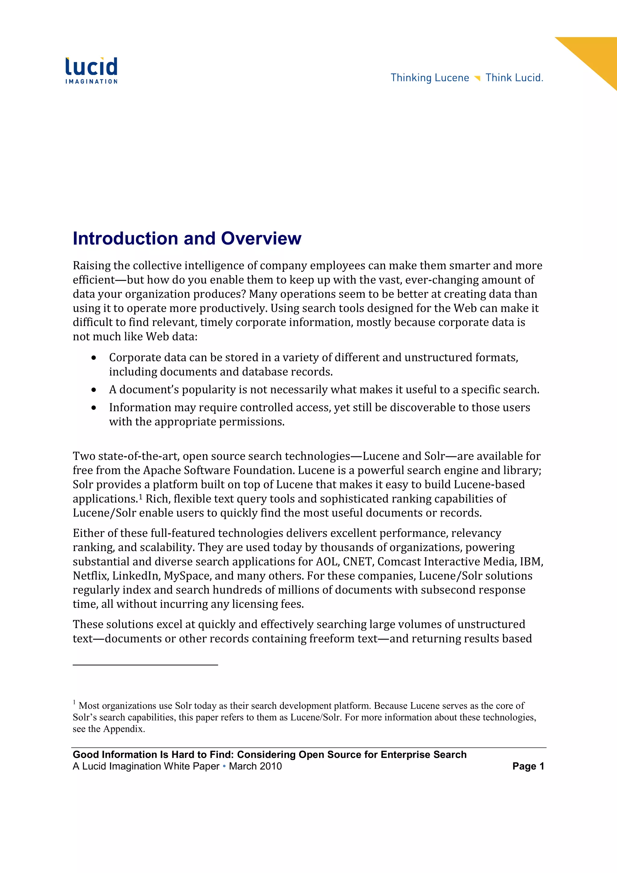 Introduction and Overview
Raising the collective intelligence of company employees can make them smarter and more
efficient—but how do you enable them to keep up with the vast, ever-changing amount of
data your organization produces? Many operations seem to be better at creating data than
using it to operate more productively. Using search tools designed for the Web can make it
difficult to find relevant, timely corporate information, mostly because corporate data is
not much like Web data:
    •    Corporate data can be stored in a variety of different and unstructured formats,
         including documents and database records.
    •    A document’s popularity is not necessarily what makes it useful to a specific search.
    •    Information may require controlled access, yet still be discoverable to those users
         with the appropriate permissions.

Two state-of-the-art, open source search technologies—Lucene and Solr—are available for
free from the Apache Software Foundation. Lucene is a powerful search engine and library;
Solr provides a platform built on top of Lucene that makes it easy to build Lucene-based
applications.1 Rich, flexible text query tools and sophisticated ranking capabilities of
Lucene/Solr enable users to quickly find the most useful documents or records.
Either of these full-featured technologies delivers excellent performance, relevancy
ranking, and scalability. They are used today by thousands of organizations, powering
substantial and diverse search applications for AOL, CNET, Comcast Interactive Media, IBM,
Netflix, LinkedIn, MySpace, and many others. For these companies, Lucene/Solr solutions
regularly index and search hundreds of millions of documents with subsecond response
time, all without incurring any licensing fees.
These solutions excel at quickly and effectively searching large volumes of unstructured
text—documents or other records containing freeform text—and returning results based




1
 Most organizations use Solr today as their search development platform. Because Lucene serves as the core of
Solr’s search capabilities, this paper refers to them as Lucene/Solr. For more information about these technologies,
see the Appendix.

Good Information Is Hard to Find: Considering Open Source for Enterprise Search
A Lucid Imagination White Paper • March 2010                                                                  Page 1
 