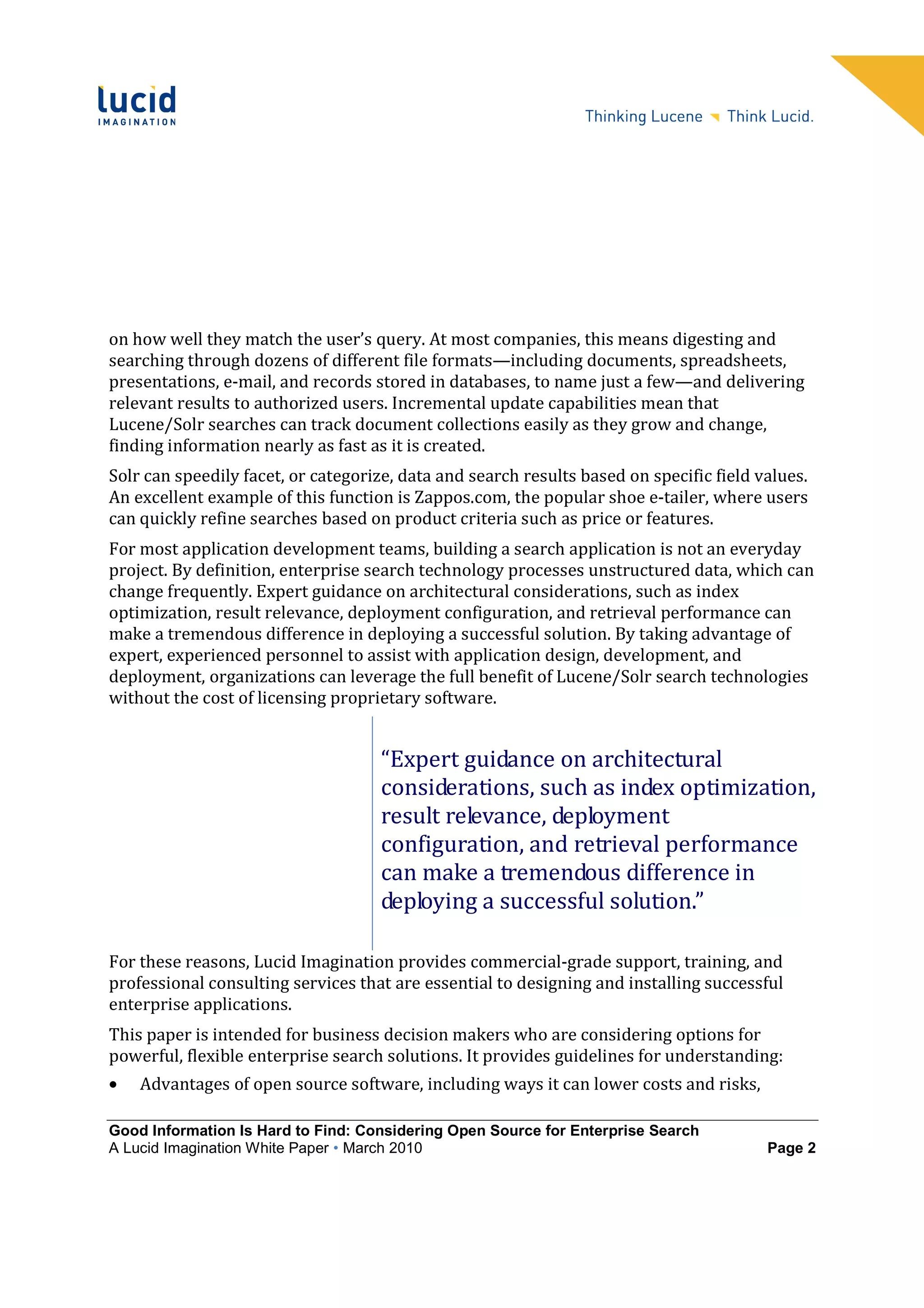 on how well they match the user’s query. At most companies, this means digesting and
searching through dozens of different file formats—including documents, spreadsheets,
presentations, e-mail, and records stored in databases, to name just a few—and delivering
relevant results to authorized users. Incremental update capabilities mean that
Lucene/Solr searches can track document collections easily as they grow and change,
finding information nearly as fast as it is created.
Solr can speedily facet, or categorize, data and search results based on specific field values.
An excellent example of this function is Zappos.com, the popular shoe e-tailer, where users
can quickly refine searches based on product criteria such as price or features.
For most application development teams, building a search application is not an everyday
project. By definition, enterprise search technology processes unstructured data, which can
change frequently. Expert guidance on architectural considerations, such as index
optimization, result relevance, deployment configuration, and retrieval performance can
make a tremendous difference in deploying a successful solution. By taking advantage of
expert, experienced personnel to assist with application design, development, and
deployment, organizations can leverage the full benefit of Lucene/Solr search technologies
without the cost of licensing proprietary software.


                                    “Expert guidance on architectural
                                    considerations, such as index optimization,
                                    result relevance, deployment
                                    configuration, and retrieval performance
                                    can make a tremendous difference in
                                    deploying a successful solution.”

For these reasons, Lucid Imagination provides commercial-grade support, training, and
professional consulting services that are essential to designing and installing successful
enterprise applications.
This paper is intended for business decision makers who are considering options for
powerful, flexible enterprise search solutions. It provides guidelines for understanding:
•   Advantages of open source software, including ways it can lower costs and risks,

Good Information Is Hard to Find: Considering Open Source for Enterprise Search
A Lucid Imagination White Paper • March 2010                                             Page 2
 