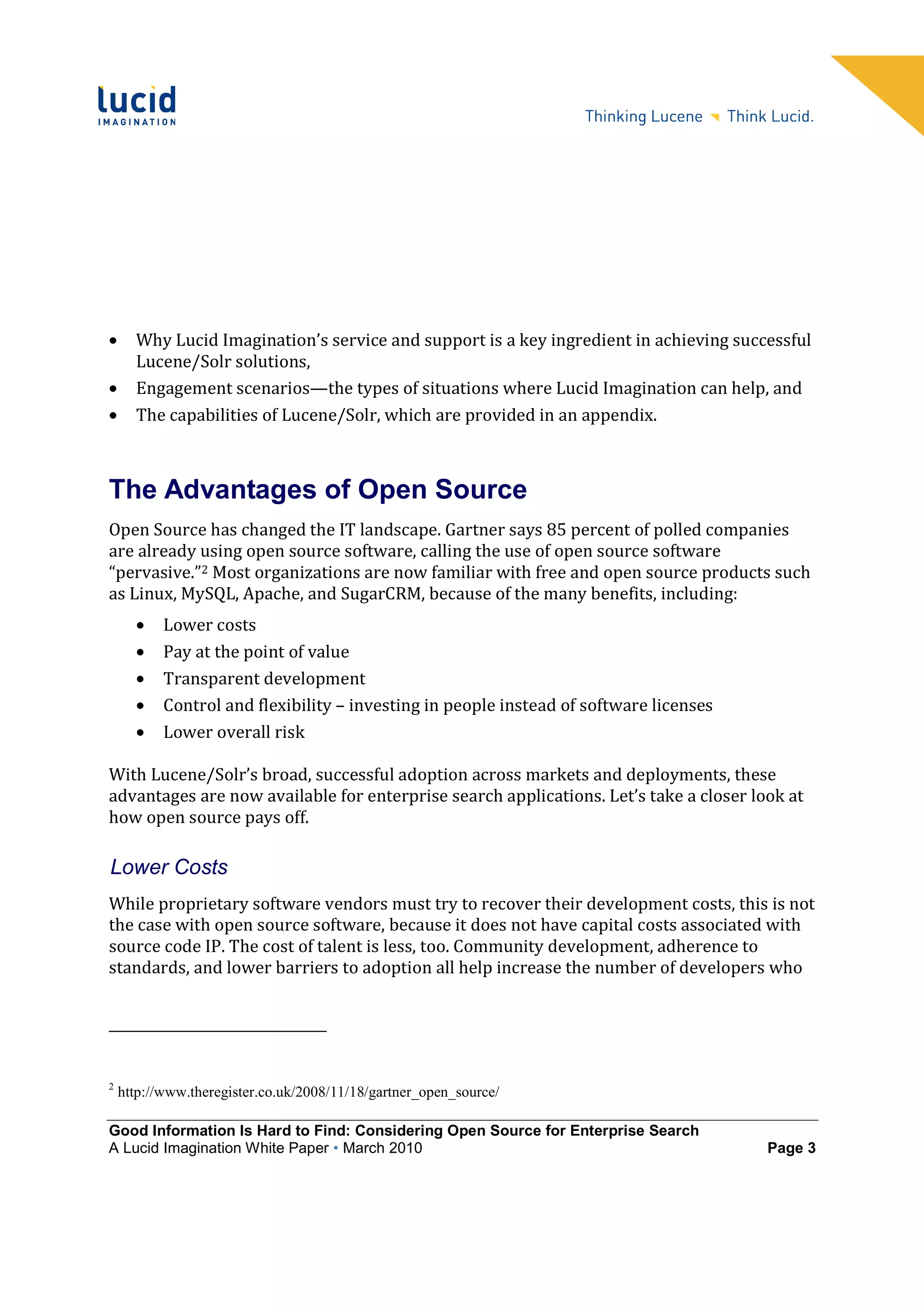 •     Why Lucid Imagination’s service and support is a key ingredient in achieving successful
      Lucene/Solr solutions,
•     Engagement scenarios—the types of situations where Lucid Imagination can help, and
•     The capabilities of Lucene/Solr, which are provided in an appendix.



The Advantages of Open Source
Open Source has changed the IT landscape. Gartner says 85 percent of polled companies
are already using open source software, calling the use of open source software
“pervasive.”2 Most organizations are now familiar with free and open source products such
as Linux, MySQL, Apache, and SugarCRM, because of the many benefits, including:
      •    Lower costs
      •    Pay at the point of value
      •    Transparent development
      •    Control and flexibility – investing in people instead of software licenses
      •    Lower overall risk

With Lucene/Solr’s broad, successful adoption across markets and deployments, these
advantages are now available for enterprise search applications. Let’s take a closer look at
how open source pays off.

Lower Costs
While proprietary software vendors must try to recover their development costs, this is not
the case with open source software, because it does not have capital costs associated with
source code IP. The cost of talent is less, too. Community development, adherence to
standards, and lower barriers to adoption all help increase the number of developers who




2
    http://www.theregister.co.uk/2008/11/18/gartner_open_source/

Good Information Is Hard to Find: Considering Open Source for Enterprise Search
A Lucid Imagination White Paper • March 2010                                            Page 3
 