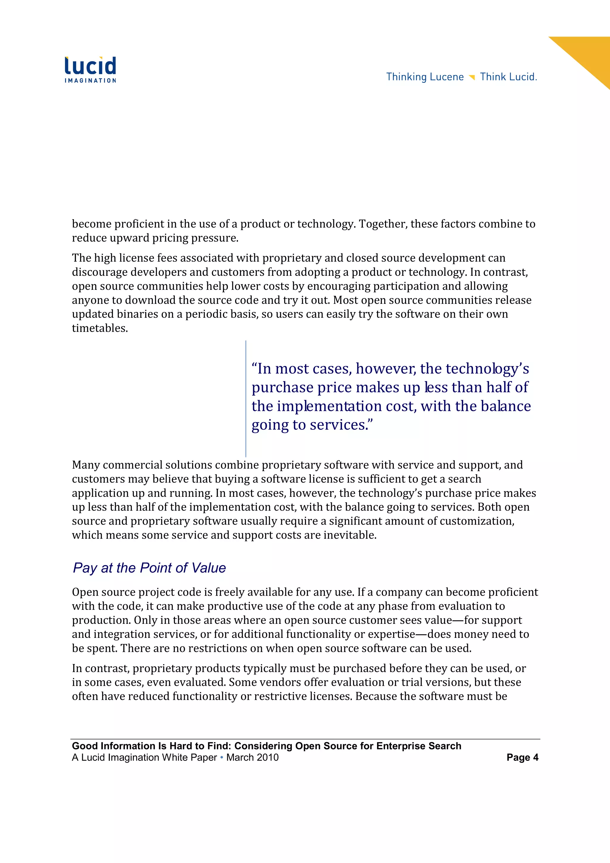 become proficient in the use of a product or technology. Together, these factors combine to
reduce upward pricing pressure.
The high license fees associated with proprietary and closed source development can
discourage developers and customers from adopting a product or technology. In contrast,
open source communities help lower costs by encouraging participation and allowing
anyone to download the source code and try it out. Most open source communities release
updated binaries on a periodic basis, so users can easily try the software on their own
timetables.


                                    “In most cases, however, the technology’s
                                    purchase price makes up less than half of
                                    the implementation cost, with the balance
                                    going to services.”

Many commercial solutions combine proprietary software with service and support, and
customers may believe that buying a software license is sufficient to get a search
application up and running. In most cases, however, the technology’s purchase price makes
up less than half of the implementation cost, with the balance going to services. Both open
source and proprietary software usually require a significant amount of customization,
which means some service and support costs are inevitable.

Pay at the Point of Value
Open source project code is freely available for any use. If a company can become proficient
with the code, it can make productive use of the code at any phase from evaluation to
production. Only in those areas where an open source customer sees value—for support
and integration services, or for additional functionality or expertise—does money need to
be spent. There are no restrictions on when open source software can be used.
In contrast, proprietary products typically must be purchased before they can be used, or
in some cases, even evaluated. Some vendors offer evaluation or trial versions, but these
often have reduced functionality or restrictive licenses. Because the software must be



Good Information Is Hard to Find: Considering Open Source for Enterprise Search
A Lucid Imagination White Paper • March 2010                                         Page 4
 