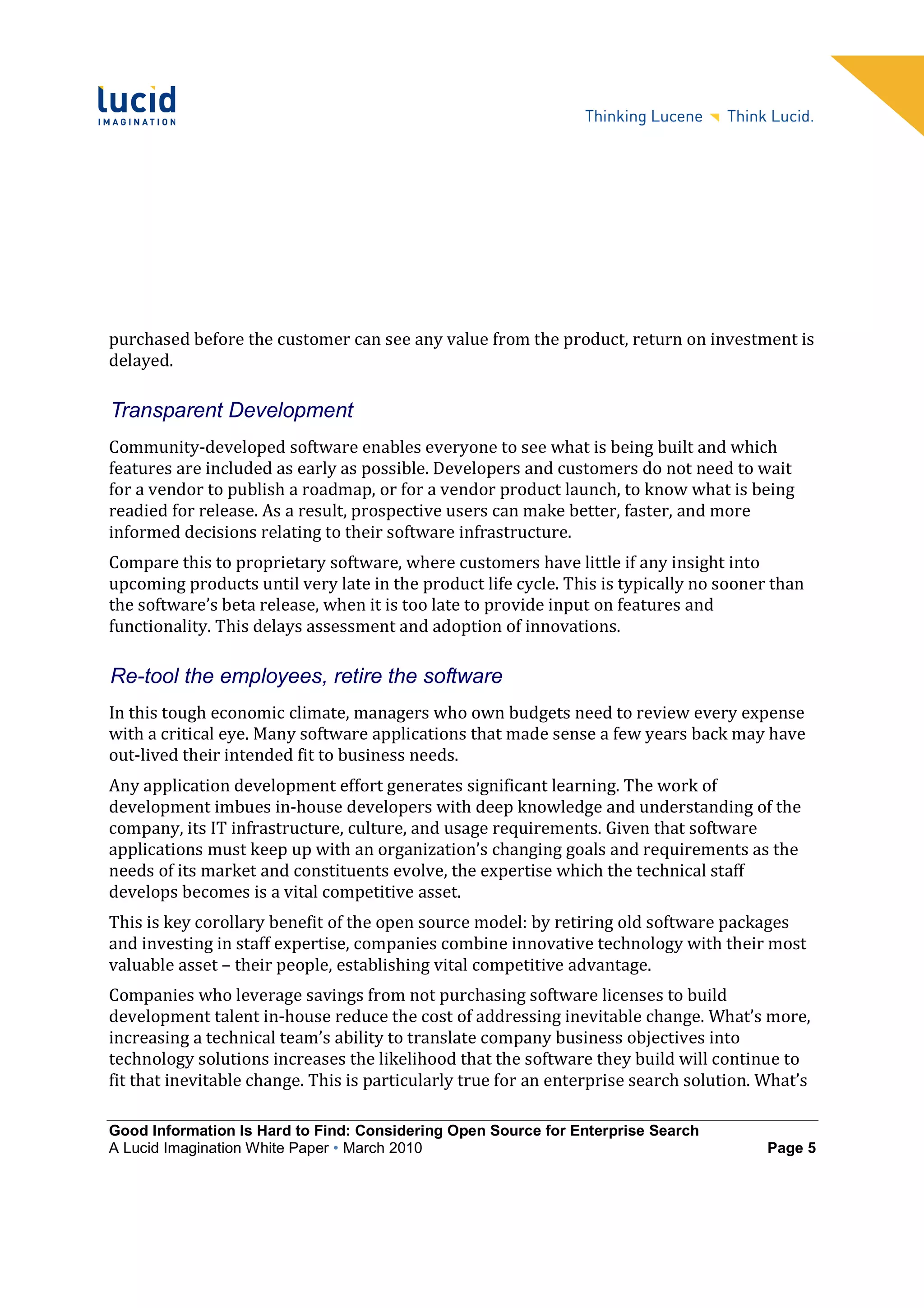 purchased before the customer can see any value from the product, return on investment is
delayed.

Transparent Development
Community-developed software enables everyone to see what is being built and which
features are included as early as possible. Developers and customers do not need to wait
for a vendor to publish a roadmap, or for a vendor product launch, to know what is being
readied for release. As a result, prospective users can make better, faster, and more
informed decisions relating to their software infrastructure.
Compare this to proprietary software, where customers have little if any insight into
upcoming products until very late in the product life cycle. This is typically no sooner than
the software’s beta release, when it is too late to provide input on features and
functionality. This delays assessment and adoption of innovations.

Re-tool the employees, retire the software
In this tough economic climate, managers who own budgets need to review every expense
with a critical eye. Many software applications that made sense a few years back may have
out-lived their intended fit to business needs.
Any application development effort generates significant learning. The work of
development imbues in-house developers with deep knowledge and understanding of the
company, its IT infrastructure, culture, and usage requirements. Given that software
applications must keep up with an organization’s changing goals and requirements as the
needs of its market and constituents evolve, the expertise which the technical staff
develops becomes is a vital competitive asset.
This is key corollary benefit of the open source model: by retiring old software packages
and investing in staff expertise, companies combine innovative technology with their most
valuable asset – their people, establishing vital competitive advantage.
Companies who leverage savings from not purchasing software licenses to build
development talent in-house reduce the cost of addressing inevitable change. What’s more,
increasing a technical team’s ability to translate company business objectives into
technology solutions increases the likelihood that the software they build will continue to
fit that inevitable change. This is particularly true for an enterprise search solution. What’s

Good Information Is Hard to Find: Considering Open Source for Enterprise Search
A Lucid Imagination White Paper • March 2010                                             Page 5
 