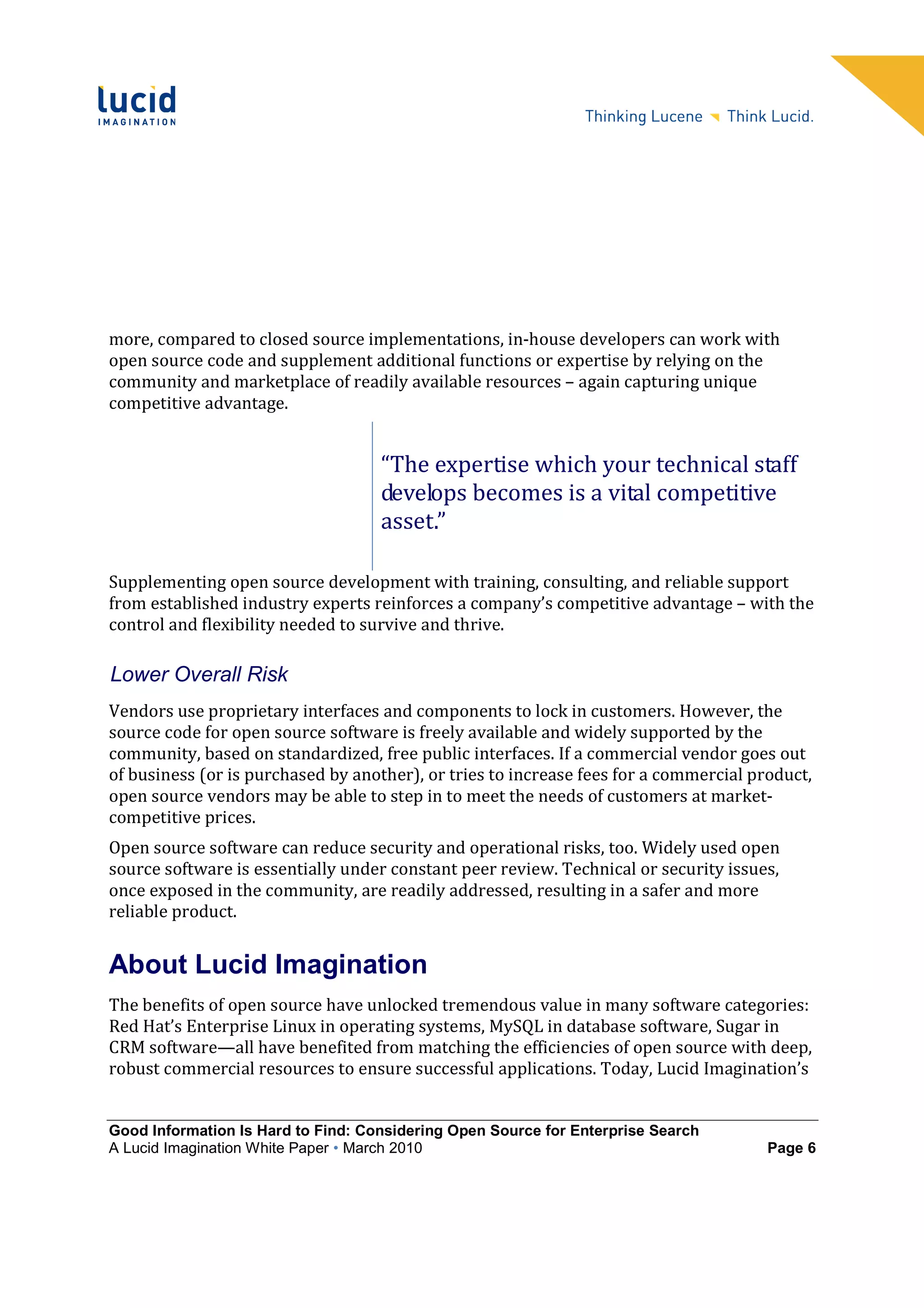 more, compared to closed source implementations, in-house developers can work with
open source code and supplement additional functions or expertise by relying on the
community and marketplace of readily available resources – again capturing unique
competitive advantage.


                                    “The expertise which your technical staff
                                    develops becomes is a vital competitive
                                    asset.”

Supplementing open source development with training, consulting, and reliable support
from established industry experts reinforces a company’s competitive advantage – with the
control and flexibility needed to survive and thrive.

Lower Overall Risk
Vendors use proprietary interfaces and components to lock in customers. However, the
source code for open source software is freely available and widely supported by the
community, based on standardized, free public interfaces. If a commercial vendor goes out
of business (or is purchased by another), or tries to increase fees for a commercial product,
open source vendors may be able to step in to meet the needs of customers at market-
competitive prices.
Open source software can reduce security and operational risks, too. Widely used open
source software is essentially under constant peer review. Technical or security issues,
once exposed in the community, are readily addressed, resulting in a safer and more
reliable product.


About Lucid Imagination
The benefits of open source have unlocked tremendous value in many software categories:
Red Hat’s Enterprise Linux in operating systems, MySQL in database software, Sugar in
CRM software—all have benefited from matching the efficiencies of open source with deep,
robust commercial resources to ensure successful applications. Today, Lucid Imagination’s


Good Information Is Hard to Find: Considering Open Source for Enterprise Search
A Lucid Imagination White Paper • March 2010                                           Page 6
 