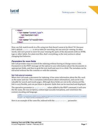 How can Solr match words in a file using text that doesn’t seem to be there? It's because
Solr’s default schema.xml is set to index for searching, but not store for viewing. In other
words, Solr isn’t preset to store for your viewing the parts of the documents with no HTML
tags or other labels. For plain text files, that's everything, so the next section is about
changing that behavior.

Parameters for more fields
Solr Cell provides ways to control the indexing without having to change source code.
Parameters in the POST message set the option to save information about the documents in
appropriate fields, and then to grab the text itself and save it in a field. The metadata can be
extracted without the file contents or with the contents.

Solr Cell external metadata
When Solr Cell reads a document for indexing, it has some information about the file, such
as the name and size. This is metadata (information about information), and can be very
valuable for search and results pages. Although these fields are not in the schema.xml file,
Solr is very flexible, and can put them in dynamic fields that can be searched and displayed.
The operative parameter is uprefix=attr_; when added to the POST command, it will save
the file name, file size (in bytes), content type (usually text/plain), and sometimes the
content encoding and language.
         cURL
        'http://localhost:8983/solr/update/extract?literal.id=exid2&uprefix=attr_&commit
        =true' -F "myfile=@lu-example-2.txt"

Here is an example of the same file, indexed with the uprefix=attr_ parameter:




Indexing Text and HTML Files with Solr
A Lucid Imagination Tutorial • February 2010                                             Page 7
 