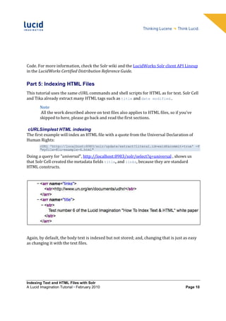 Code. For more information, check the Solr wiki and the LucidWorks Solr client API Lineup
in the LucidWorks Certified Distribution Reference Guide.

Part 5: Indexing HTML Files
This tutorial uses the same cURL commands and shell scripts for HTML as for text. Solr Cell
and Tika already extract many HTML tags such as title and date modified.

        Note
        All the work described above on text files also applies to HTML files, so if you've
        skipped to here, please go back and read the first sections.

cURLSimplest HTML indexing
The first example will index an HTML file with a quote from the Universal Declaration of
Human Rights:
        cURL 'http://localhost:8983/solr/update/extract?literal.id=exid6&commit=true' -F
        "myfile=@lu-example-6.html"

Doing a query for "universal", http://localhost:8983/solr/select?q=universal , shows us
that Solr Cell created the metadata fields title, and links, because they are standard
HTML constructs.




Again, by default, the body text is indexed but not stored; and, changing that is just as easy
as changing it with the text files.




Indexing Text and HTML Files with Solr
A Lucid Imagination Tutorial • February 2010                                           Page 10
 