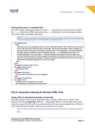 Storing body text in a viewable field
As in the text file, indexing Example 8 uses the fmap parameter to set the text from within
the <body> field of the HTML document to the body field which is in this example schema,
so it will be both searchable and stored.
        cURL -f
        'http://localhost:8983/solr/update/extract?uprefix=attr_&fmap.content=body&commi
        t=true&literal.id=exid8' -F "myfile=@lu-example-8.html"




Part 6: Using Solr indexing for Remote HTML Files

Using cURL to download and index remote files
The cURL utility is a fine way to download a file served by a Web server, which in this
tutorial we’ll call a remote file. With the -O flag (capital letter O, not the digit zero), cURL
will save a copy of the file with the same name into the current working directory. If there's
a file with that name already, it will be over-written, so be careful.
        cURL -O http://www.lucidimagination.com/download/thtutorial/lu-example-9.html

        Note


Indexing Text and HTML Files with Solr
A Lucid Imagination Tutorial • February 2010                                            Page 12
 